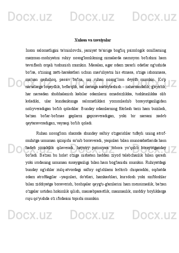 Xulosa va tavsiyalar
Inson   salomatligini   ta'minlovchi,   jamiyat   ta'siriga   bog'liq   psixologik   omillarning
mazmun-mohiyatini   ruhiy   nosog'lomlikning   nimalarda   namoyon   bo'lishini   ham
tavsiflash orqali tushunish mumkin. Masalan,  agar  odam  zararli  odatlar  og'ushida
bo'lsa,   o'zining   xatti-harakatlari   uchun   mas'uliyatni   his   etmasa,   o'ziga   ishonmasa,
ma'nan   qashshoq,   passiv   bo'lsa,   uni   ruhan   nosog‘lom   deyish   mumkin.   Ko'p
narsalarga loqaydlik, befarqlik, sal narsaga asabiylashish – zaharxandalik, g'ayirlik,
har   narsadan   shubhalanish   kabilar   odamlarni   omadsizlikka,   tushkunlikka   olib
keladiki,   ular   kundankunga   salomatliklari   yomonlashib   borayotganligidan
noliyveradigan   bo'lib   qoladilar.   Bunday   odamlarning   fikrlash   tarzi   ham   buziladi,
ba'zan   bo'lar-bo'lmas   gaplarni   gapiraveradigan,   yoki   bir   narsani   xadeb
qaytaraveradigan, vaysaqi bo'lib qoladi. 
Ruhan   nosog'lom   shaxsda   shunday   salbiy   o'zgarishlar   tufayli   uning   atrof-
muhitga umuman qiziqishi so'nib boraveradi, yaqinlari bilan munosabatlarida ham
hadeb   jizzakilik   qilaveradi,   hayotiy   pozisiyasi   tobora   yo'qolib   borayotganday
bo'ladi.   Ba'zan   bu   holat   o'ziga   nisbatan   haddan   ziyod   talabchanlik   bilan   qarash
yoki irodaning umuman susayganligi  bilan ham  bog'lanishi  mumkin. Ruhiyatdagi
bunday   og'ishlar   xulq-atvordagi   salbiy   og'ishlarni   keltirib   chiqaradiki,   oqibatda
odam   atrofdagilar   –yaqinlari,   do'stlari,   hamkasblari,   kursdosh   yoki   sinfdoshlar
bilan ziddiyatga boraverish, boshqalar  qayg'u-g'amlarini ham mensimaslik, ba'zan
o'zgalar ustidan hokimlik qilish, mansabparastlik, manmanlik, moddiy boyliklarga
ruju qo'yishda o'z ifodasini topishi mumkin.