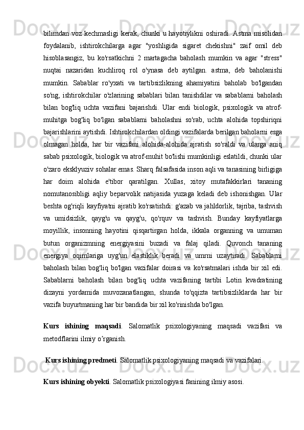 bilimdan voz kechmasligi kerak, chunki u hayotiylikni oshiradi. Astma misolidan
foydalanib,   ishtirokchilarga   agar   "yoshligida   sigaret   chekishni"   zaif   omil   deb
hisoblasangiz,   bu   ko'rsatkichni   2   martagacha   baholash   mumkin   va   agar   "stress"
nuqtai   nazaridan   kuchliroq   rol   o'ynasa   deb   aytilgan.   astma,   deb   baholanishi
mumkin.   Sabablar   ro'yxati   va   tartibsizlikning   ahamiyatini   baholab   bo'lgandan
so'ng,   ishtirokchilar   o'zlarining   sabablari   bilan   tanishdilar   va   sabablarni   baholash
bilan   bog'liq   uchta   vazifani   bajarishdi.   Ular   endi   biologik,   psixologik   va   atrof-
muhitga   bog'liq   bo'lgan   sabablarni   baholashni   so'rab,   uchta   alohida   topshiriqni
bajarishlarini aytishdi. Ishtirokchilardan oldingi vazifalarda berilgan baholarni esga
olmagan   holda,   har   bir   vazifani   alohida-alohida   ajratish   so'raldi   va   ularga   aniq
sabab psixologik, biologik va atrof-muhit bo'lishi mumkinligi eslatildi, chunki ular
o'zaro eksklyuziv sohalar emas. Sharq falsafasida inson aqli va tanasining birligiga
har   doim   alohida   e'tibor   qaratilgan.   Xullas,   xitoy   mutafakkirlari   tananing
nomutanosibligi   aqliy   beparvolik   natijasida   yuzaga   keladi   deb   ishonishgan.   Ular
beshta og'riqli kayfiyatni ajratib ko'rsatishdi: g'azab va jahldorlik, tajriba, tashvish
va   umidsizlik,   qayg'u   va   qayg'u,   qo'rquv   va   tashvish.   Bunday   kayfiyatlarga
moyillik,   insonning   hayotini   qisqartirgan   holda,   ikkala   organning   va   umuman
butun   organizmning   energiyasini   buzadi   va   falaj   qiladi.   Quvonch   tananing
energiya   oqimlariga   uyg'un   elastiklik   beradi   va   umrni   uzaytiradi.   Sabablarni
baholash   bilan   bog'liq   bo'lgan   vazifalar   doirasi   va   ko'rsatmalari   ishda   bir   xil   edi.
Sabablarni   baholash   bilan   bog'liq   uchta   vazifaning   tartibi   Lotin   kvadratining
dizayni   yordamida   muvozanatlangan,   shunda   to'qqizta   tartibsizliklarda   har   bir
vazifa buyurtmaning har bir bandida bir xil ko'rinishda bo'lgan. 
Kurs   ishining   maqsadi .   Salomatlik   psixologiyaning   maqsadi   vazifasi   va
metodflarini ilmiy o rganish.ʼ
 Kurs ishining predmeti . Salomatlik psixologiyaning maqsadi va vazifalari.
Kurs ishining obyekti . Salomatlik psixologiyasi fanining ilmiy asosi.
