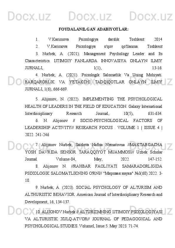 FOYDALANILGAN ADABIYOTLAR:
1.   V.Karimova   Psixologiya   darslik   Toshkent   2014
2.   V.Karimova   Psixologiya   o'quv   qo'llanma.   Toshkent
3.   Nurbek,   A.   (2021).   Management   Psychology   Leader   and   Its
Characteristics.   IJTIMOIY   FANLARDA   INNOVASIYA   ONLAYN   ILMIY
JURNALI,   1(1),   13-16.
4.   Nurbek,   A.   (2021).   Psixologik   Salomatlik   Va   Uning   Mohiyati.
BARQARORLIK   VA   YETAKCHI   TADQIQOTLAR   ONLAYN   ILMIY
JURNALI, 1(6), 666-669.
5.   Alijonov,   N.   (2022).   IMPLEMENTING   THE   PSYCHOLOGICAL
HEALTH OF LEADERS IN THE FIELD OF EDUCATION. Galaxy International
Interdisciplinary   Research   Journal,   10(5),   631-634.
6.   N.   Alijonov   //   SOCIO-PSYCHOLOGICAL   FACTORS   OF
LEADERSHIP   ACTIVITY//   RESEARCH   FOCUS   .   VOLUME   1   |   ISSUE   4   |
2022. 241-246
7.   Alijonov   Nurbek,   Saidova   Nafisa   Nematovna   //MAKTABGACHA
YOSH   DAVRIDA   SENSOR   TARAQQIYOT   MUAMMOSI//   Uzbek   Scholar
Journal.   Volume-04,   May,   2022.   147-152.
8.   Alijonov   N.   //RAHBAR   FAOLIYATI   SAMARADORLIGIDA
PSIXOLOGIK SALOMATLIKNING O'RNI// "Мировая наука" №3(60) 2022. 3-
10.
9.   Nurbek,   A.   (2023).   SOCIAL   PSYCHOLOGY   OF   ALTURISM   AND
ALTHURISTIC BEHAVIOR. American Journal of Interdisciplinary Research and
Development, 16, 134-137.
10. ALIJONOV Nurbek // ALTURIZMNING IJTIMOIY PSIXOLOGIYASI
VA   ALTURISTIK   XULQ-ATVOR//   JOURNAL   OF   PEDAGOGICAL   AND
PSYCHOLOGICAL STUDIES. VolumeI, Issue 5. May 2023. 71-74. 