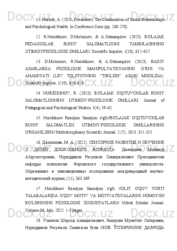 11. Nurbek, A. (2021, December). The Combination of Social Relationships
and Psychological Health. In Conference Zone (pp. 268-270).
12.   R.Nuriddinov,   D.Mo'minov,   &   A.Ostanaqulov.   (2023).   BO'LAJAK
PEDAGOGLAR   RUHIY   SALOMATLIGINI   TAMINLASHNING
IJTIMOIYPSIXOLOGIK OMILLARI. Scientific Impulse, 1(10), 612–617.
13.   D.Mo'minov,   R.Nuriddinov,   &   A.Ostanaqulov.   (2023).   BADIY
ASARLARDA   PSIXOLOGIK   MANIPULYATSIYANING   O RNI   VAʻ
AHAMIYATI   (LEV   TOLSTOYNING   “TIRILISH”   ASARI   MISOLIDA).
Scientific Impulse, 1(10), 618–624.
14.   NURIDDINOV,   R.   (2023).   BO'LAJAK   O'QITUVCHILAR   RUHIY
SALOMATLIGINING   IJTIMOIY-PSIXOLOGIK   OMILLARI.   Journal   of
Pedagogical and Psychological Studies, 1(4), 59–62.
15.   Nuriddinov   Rasuljon   Samitjon   o'g'li//BO'LAJAK   O'QITUVCHILAR
RUHIY   SALOMATLIGI   IJTIMOIY-PSIXOLOGIK   OMILLARINING
O'RGANILISHI// Multidisciplinary Scientific Journal.  2 (7), 2023. 311-315.
16. Джалолова, М. А. (2022). СЕНСОРНОЕ РАЗВИТИЕ И ОБУЧЕНИЕ
У   ДЕТЕЙ   ДОШКОЛЬНОГО   ВОЗРАСТА:   Джалолова   Мохинур
Абдусатторовна,   Нуриддинов   Расулжон   Самиджонович   Преподаватели
кафедры   психологии   Ферганского   государственного   университета.
Образование   и   инновационные   исследования   международный   научно-
методический журнал, (11), 363-369.
17.   Nuriddinov   Rasuljon   Samidjon   o ' g ' li   // OLIY   O ' QUV   YURTI
TALABALARIDA   O ' QUV   MOTIV   VA   MOTIVATSIYALARINI   NOMOYON
BO ' LISHINING   PSIXOLOGIK   XUSUSIYATLARI //   Uzbek   Scholar   Journal .
Volume -06,  July , 2022. 1-5  pages .
18.   Усмонов   Шерзод   Ахмаджонович,   Закирова   Мухаббат   Сабировна,
Нуриддинов   Расулжон   Самитжон   ўғли   //ИЛК   ЎСПИРИНЛИК   ДАВРИДА