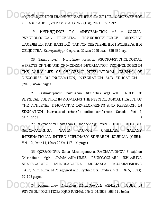АҚЛИЙ   ҚОБИЛИЯТЛАРНИНГ   ЭМПИРИК   ТАҲЛИЛИ//   СОВРЕМЕННОЕ
ОБРАЗОВАНИЕ (УЗБЕКИСТАН). № 9 (106), 2021. 12-16 стр.
19.   НУРИДДИНОВ   Р.С.   // INFORMATION   AS   A   SOCIAL -
PSYCHOLOGICAL   PROBLEM //   ПСИХОЛОГИЧЕСКОЕ   ЗДОРОВЬЕ
НАСЕЛЕНИЯ   КАК   ВАЖНЫЙ   ФАКТОР   ОБЕСПЕЧЕНИЯ   ПРОЦВЕТАНИЯ
ОБЩЕСТВА.  Екатеринбург-Фергана, 20 мая 2020 года. 380-382 стр.
20.   Samitjonovich,   Nuriddinov   Rasuljon   //SOCIO-PSYCHOLOGICAL
ASPECTS OF THE USE  OF MODERN INFORMATION TECHNOLOGIES IN
THE   DAILY   LIFE   OF   CHILDREN//   INTERNATIONAL   JOURNAL   OF
DISCOURSE   ON   INNOVATION,   INTEGRATION   AND   EDUCATION.   1
(2020). 65-67 pages.
21.   Rakhmatdjonov   Shokhjahon   Dilshodbek   o'g'l   //THE   ROLE   OF
PHYSICAL CULTURE IN PROVIDING THE PSYCHOLOGICAL HEALTH OF
THE   ATHLETE//   INNOVATIVE   DEVELOPMENTS   AND   RESEARCH   IN
EDUCATION.   International   scientific   online   conference.   Canada.   Part   2,
23.01.2022.   1-3
22. Raxmatjonov Shoxjahon Dilshodbek o'g'li //SPORTCHI PSIXOLOGIK
SALOMATLIGIGA   TA'SIR   ETUVCHI   OMILLAR//   GALAXY
INTERNATIONAL   INTERDISCIPLINARY   RESEARCH   JOURNAL   (GIIRJ).
Vol. 10, Issue 11, Nov.(2022). 117-121 pages.
23.   QURBONOVA   Saida   Miralimjanovna,   RAXMATJONOV   Shoxjahon
Dilshodbek   o'g'li   //MAMLAKATIMIZ   PSIXOLOGLARI   ISHLARIDA
SHAXSLARARO   MUNOSABATDA   MUOMALA   MUAMMOSINING
TALQINI// Journal of Pedagogical and Psychological Studies. Vol. 1. № 5, (2023).
99-103 pages.
24.   Raxmatjonov   Shoxjahon   Dilshodbeko'g'li   //SPEECH   ISSUES   IN
PSYCHOLINGUISTICS// IQRO JURNALI № 2. 04.2023. 503-511 betlar. 