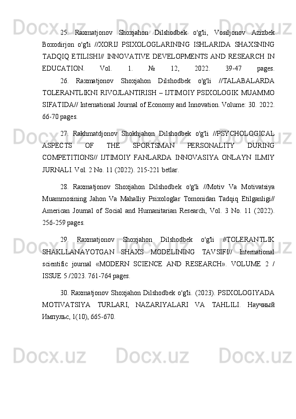 25.   Raxmatjonov   Shoxjahon   Dilshodbek   o'g'li,   Vosiljonov   Azizbek
Boxodirjon   o'g'li   //XORIJ   PSIXOLOGLARINING   ISHLARIDA   SHAXSNING
TADQIQ   ETILISHI//   INNOVATIVE   DEVELOPMENTS   AND   RESEARCH   IN
EDUCATION.   Vol.   1.   №   12,   2022.   39-47   pages.
26.   Raxmatjonov   Shoxjahon   Dilshodbek   o'g'li   //TALABALARDA
TOLERANTLIKNI RIVOJLANTIRISH – IJTIMOIY PSIXOLOGIK MUAMMO
SIFATIDA// International Journal of Economy and Innovation. Volume: 30. 2022.
66-70 pages.
27.   Rakhmatdjonov   Shokhjahon   Dilshodbek   o'g'li   //PSYCHOLOGICAL
ASPECTS   OF   THE   SPORTSMAN   PERSONALITY   DURING
COMPETITIONS//   IJTIMOIY   FANLARDA   INNOVASIYA   ONLAYN   ILMIY
JURNALI. Vol. 2 No. 11 (2022). 215-221 betlar.
28.   Raxmatjonov   Shoxjahon   Dilshodbek   o'g'li   //Motiv   Va   Motivatsiya
Muammosining   Jahon   Va   Mahalliy   Psixologlar   Tomonidan   Tadqiq   Etilganligi//
American   Journal   of   Social   and   Humanitarian   Research,   Vol.   3   No.   11   (2022).
256-259 pages.
29.   Raxmatjonov   Shoxjahon   Dilshodbek   o'g'li   //TOLERANTLIK
SHAKLLANAYOTGAN   SHAXS   MODELINING   TAVSIFI//   International
scientific   journal   «MODERN   SCIENCE   АND   RESEARCH».   VOLUME   2   /
ISSUE 5 /2023. 761-764 pages.
30. Raxmatjonov Shoxjahon Dilshodbek  o'g'li. (2023). PSIXOLOGIYADA
MOTIVATSIYA   TURLARI,   NAZARIYALARI   VA   TAHLILI.   Научный
Импульс, 1(10), 665-670.