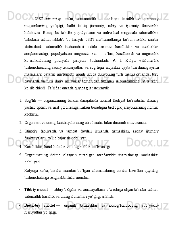 JSST   nizomiga   ko’ra,   «salomatlik   —   nafaqat   kasallik   va   jismoniy
nuqsonlarning   yo’qligi,   balki   to’liq   jismoniy,   ruhiy   va   ijtimoiy   farovonlik
holatidir».   Biroq,   bu   ta’rifni   populyatsion   va   individual   miqyosda   salomatlikni
baholash   uchun   ishlatib   bo’lmaydi.   JSST   ma’lumotlariga   ko’ra,   mediko-sanitar
statistikada   salomatlik   tushunchasi   ostida   insonda   kasalliklar   va   buzilishlar
aniqlanmasligi,   populyatsion   miqyosda   esa   —   o’lim,   kasallanish   va   nogironlik
ko’rsatkichining   pasayishi   jarayoni   tushuniladi.   P.   I.   Kalyu   «Salomatlik
tushunchasining asosiy xususiyatlari va sog’liqni saqlashni qayta tuzishning ayrim
masalalari:   batafsil   ma’lumot»  nomli   ishida   dunyoning   turli   mamlakatlarida,   turli
davrlarda   va   turli   ilmiy   me’yorlar   tomonidan   tuzilgan   salomatlikning   79   ta’rifini
ko’rib chiqdi.  Ta’riflar orasida quyidagilar uchraydi:
1. Sog’lik   —   organizmning   barcha   darajalarda   normal   faoliyat   ko’rsatishi,   shaxsiy
yashab qolish va nasl qoldirishga imkon beradigan biologik jarayonlarning normal
kechishi.
2. Organizm va uning funktsiyalarining atrof muhit bilan dinamik muvozanati.
3. Ijtimoiy   faoliyatda   va   jamoat   foydali   ishlarida   qatnashish,   asosiy   ijtimoiy
funktsiyalarni to’liq bajarish qobiliyati.
4. Kasalliklar, kasal holatlar va o’zgarishlar bo’lmasligi.
5. Organimzning   doimo   o’zgarib   turadigan   atrof-muhit   sharoitlariga   moslashish
qobiliyati.
Kalyuga   ko’ra,   barcha   mumkin   bo’lgan   salomatlikning   barcha   tavsiflari   quyidagi
tushunchalarga tenglashtirilishi mumkin:
 Tibbiy model   — tibbiy belgilar va xususiyatlarni o’z ichiga olgan ta’riflar uchun;
salomatlik kasallik va uning alomatlari yo’qligi sifatida.
 Biotibbiy   model   —   organik   buzilishlar   va   nosog’lomlikning   sub’yektiv
hissiyotlari yo’qligi.