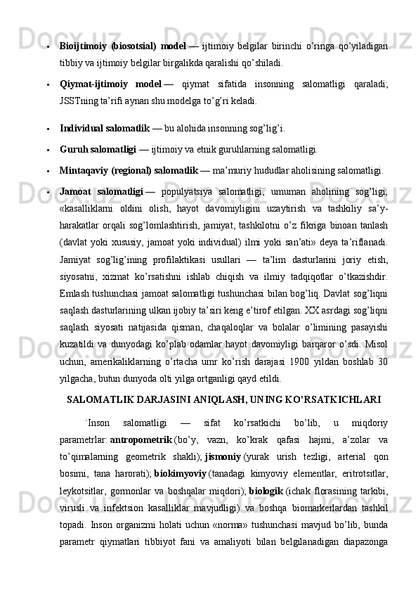  Bioijtimoiy   (biosotsial)   model   —   ijtimoiy   belgilar   birinchi   o’ringa   qo’yiladigan
tibbiy va ijtimoiy belgilar birgalikda qaralishi qo’shiladi.
 Qiymat-ijtimoiy   model   —   qiymat   sifatida   insonning   salomatligi   qaraladi;
JSSTning ta’rifi aynan shu modelga to’g’ri keladi.
 Individual salomatlik   — bu alohida insonning sog’lig’i.
 Guruh salomatligi   — ijtimoiy va etnik guruhlarning salomatligi.
 Mintaqaviy (regional) salomatlik   — ma’muriy hududlar aholisining salomatligi.
 Jamoat   salomatligi   —   populyatsiya   salomatligi,   umuman   aholining   sog’ligi;
«kasalliklarni   oldini   olish,   hayot   davomiyligini   uzaytirish   va   tashkiliy   sa’y-
harakatlar   orqali   sog’lomlashtirish,   jamiyat,   tashkilotni   o’z   fikriga   binoan   tanlash
(davlat  yoki  xususiy,  jamoat  yoki  individual)  ilmi  yoki  san’ati»  deya ta’riflanadi.
Jamiyat   sog’lig’ining   profilaktikasi   usullari   —   ta’lim   dasturlarini   joriy   etish,
siyosatni,   xizmat   ko’rsatishni   ishlab   chiqish   va   ilmiy   tadqiqotlar   o’tkazishdir.
Emlash tushunchasi jamoat salomatligi tushunchasi bilan bog’liq. Davlat sog’liqni
saqlash dasturlarining ulkan ijobiy ta’siri keng e’tirof etilgan. XX asrdagi sog’liqni
saqlash   siyosati   natijasida   qisman,   chaqaloqlar   va   bolalar   o’limining   pasayishi
kuzatildi   va   dunyodagi   ko’plab   odamlar   hayot   davomiyligi   barqaror   o’sdi.   Misol
uchun,   amerikaliklarning   o’rtacha   umr   ko’rish   darajasi   1900   yildan   boshlab   30
yilgacha, butun dunyoda olti yilga ortganligi qayd etildi.
SALOMATLIK DARJASINI ANIQLASH, UNING KO’RSATKICHLARI 
`Inson   salomatligi   —   sifat   ko’rsatkichi   bo’lib,   u   miqdoriy
parametrlar:   antropometrik   (bo’y,   vazn,   ko’krak   qafasi   hajmi,   a’zolar   va
to’qimalarning   geometrik   shakli);   jismoniy   (yurak   urish   tezligi,   arterial   qon
bosimi,   tana   harorati);   biokimyoviy   (tanadagi   kimyoviy   elementlar,   eritrotsitlar,
leykotsitlar,   gormonlar   va   boshqalar   miqdori);   biologik   (ichak   florasining   tarkibi,
virusli   va   infektsion   kasalliklar   mavjudligi)   va   boshqa   biomarkerlardan   tashkil
topadi.   Inson   organizmi   holati   uchun   «norma»   tushunchasi   mavjud   bo’lib,   bunda
parametr   qiymatlari   tibbiyot   fani   va   amaliyoti   bilan   belgilanadigan   diapazonga