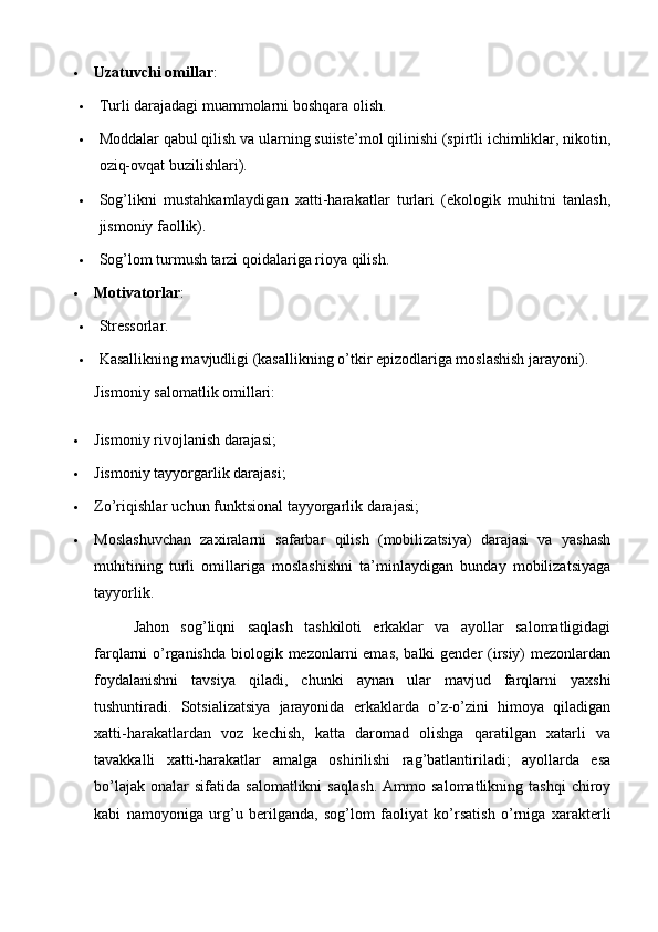  Uzatuvchi omillar :
 Turli darajadagi muammolarni boshqara olish.
 Moddalar qabul qilish va ularning suiiste’mol qilinishi (spirtli ichimliklar, nikotin,
oziq-ovqat buzilishlari).
 Sog’likni   mustahkamlaydigan   xatti-harakatlar   turlari   (ekologik   muhitni   tanlash,
jismoniy faollik).
 Sog’lom turmush tarzi qoidalariga rioya qilish.
 Motivatorlar :
 Stressorlar.
 Kasallikning mavjudligi (kasallikning o’tkir epizodlariga moslashish jarayoni).
Jismoniy salomatlik omillari:
 Jismoniy rivojlanish darajasi;
 Jismoniy tayyorgarlik darajasi;
 Zo’riqishlar uchun funktsional tayyorgarlik darajasi;
 Moslashuvchan   zaxiralarni   safarbar   qilish   (mobilizatsiya)   darajasi   va   yashash
muhitining   turli   omillariga   moslashishni   ta’minlaydigan   bunday   mobilizatsiyaga
tayyorlik.
Jahon   sog’liqni   saqlash   tashkiloti   erkaklar   va   ayollar   salomatligidagi
farqlarni o’rganishda  biologik mezonlarni emas, balki  gender (irsiy)  mezonlardan
foydalanishni   tavsiya   qiladi,   chunki   aynan   ular   mavjud   farqlarni   yaxshi
tushuntiradi.   Sotsializatsiya   jarayonida   erkaklarda   o’z-o’zini   himoya   qiladigan
xatti-harakatlardan   voz   kechish,   katta   daromad   olishga   qaratilgan   xatarli   va
tavakkalli   xatti-harakatlar   amalga   oshirilishi   rag’batlantiriladi;   ayollarda   esa
bo’lajak   onalar   sifatida   salomatlikni   saqlash.   Ammo  salomatlikning   tashqi   chiroy
kabi   namoyoniga   urg’u   berilganda,   sog’lom   faoliyat   ko’rsatish   o’rniga   xarakterli