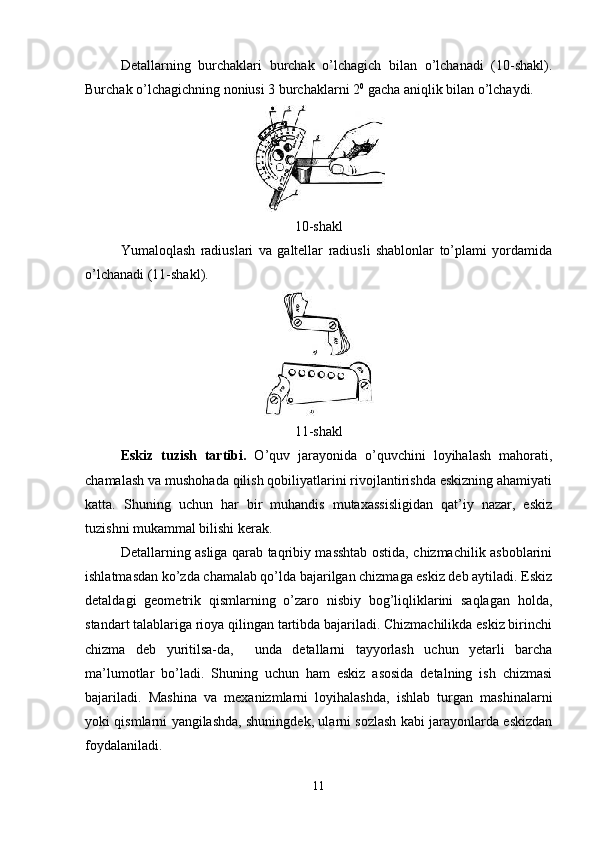 Detallarning   burchaklari   burchak   o’lchagich   bilan   o’lchanadi   (10-shakl).
Burchak o’lchagichning noniusi 3 burchaklarni 2 0
 gacha aniqlik bilan o’lchaydi.
10-shakl
Yumaloqlash   radiuslari   va   galtellar   radiusli   shablonlar   to’plami   yordamida
o’lchanadi (11-shakl).
11-shakl
Eskiz   tuzish   tartibi.   O’quv   jarayonida   o’quvchini   loyihalash   mahorati,
chamalash va mushohada qilish qobiliyatlarini rivojlantirishda eskizning ahamiyati
katta.   Shuning   uchun   har   bir   muhandis   mutaxassisligidan   qat’iy   nazar,   eskiz
tuzishni mukammal bilishi kerak. 
Detallarning asliga qarab taqribiy masshtab ostida, chizmachilik asboblarini
ishlatmasdan ko’zda chamalab qo’lda bajarilgan chizmaga eskiz deb aytiladi. Eskiz
detaldagi   geometrik   qismlarning   o’zaro   nisbiy   bog’liqliklarini   saqlagan   holda,
standart talablariga rioya qilingan tartibda bajariladi. Chizmachilikda eskiz birinchi
chizma   deb   yuritilsa-da,     unda   detallarni   tayyorlash   uchun   yetarli   barcha
ma’lumotlar   bo’ladi.   Shuning   uchun   ham   eskiz   asosida   detalning   ish   chizmasi
bajariladi.   Mashina   va   mexanizmlarni   loyihalashda,   ishlab   turgan   mashinalarni
yoki qismlarni yangilashda, shuningdek, ularni sozlash kabi jarayonlarda eskizdan
foydalaniladi. 
11 