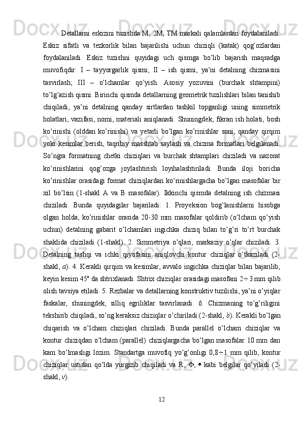 Detallarni eskizini tuzishda M, 2M, TM markali qalamlardan foydalaniladi.
Eskiz   sifatli   va   tezkorlik   bilan   bajarilishi   uchun   chiziqli   (katak)   qog’ozlardan
foydalaniladi.   Eskiz   tuzishni   quyidagi   uch   qismga   bo’lib   bajarish   maqsadga
muvofiqdir:   I   –   tayyorgarlik   qismi;   II   –   ish   qismi,   ya’ni   detalning   chizmasini
tasvirlash;   III   –   o’lchamlar   qo’yish.   Asosiy   yozuvini   (burchak   shtampini)
to’lg’azish qismi. Birinchi qismda detallarning geometrik tuzilishlari bilan tanishib
chiqiladi,   ya’ni   detalning   qanday   sirtlardan   tashkil   topganligi   uning   simmetrik
holatlari,  vazifasi,  nomi, materiali  aniqlanadi.  Shuningdek, fikran ish  holati,  bosh
ko’rinishi   (olddan   ko’rinishi)   va   yetarli   bo’lgan   ko’rinishlar   soni,   qanday   qirqim
yoki  kesimlar   berish,  taqribiy  masshtab  saylash   va  chizma formatlari   belgilanadi.
So’ngra   formatning   chetki   chiziqlari   va   burchak   shtamplari   chiziladi   va   nazorat
ko’rinishlarini   qog’ozga   joylashtirish   loyihalashtiriladi.   Bunda   iloji   boricha
ko’rinishlar orasidagi format chiziqlardan ko’rinishlargacha bo’lgan masofalar bir
xil   bo’lsin   (1-shakl   A   va   B   masofalar).   Ikkinchi   qismda   detalning   ish   chizmasi
chiziladi.   Bunda   quyidagilar   bajariladi:   1.   Proyeksion   bog’lanishlarni   hisobga
olgan   holda,   ko’rinishlar   orasida   20-30   mm   masofalar   qoldirib   (o’lcham   qo’yish
uchun)   detalning   gabarit   o’lchamlari   ingichka   chiziq   bilan   to’g’ri   to’rt   burchak
shaklida   chiziladi   (1-shakl).   2.   Simmetriya   o’qlari,   markaziy   o’qlar   chiziladi.   3.
Detalning   tashqi   va   ichki   qiyofasini   aniqlovchi   kontur   chiziqlar   o’tkaziladi   (2-
shakl,   a ). 4. Kerakli qirqim va kesimlar, avvalo ingichka chiziqlar bilan bajarilib,
keyin kesim 45 o
 da shtrixlanadi. Shtrix chiziqlar orasidagi masofani 2  3 mm qilib
olish tavsiya etiladi. 5. Rezbalar va detallarning konstruktiv tuzilishi, ya’ni o’yiqlar
faskalar,   shuningdek,   silliq   egriliklar   tasvirlanadi.   6.   Chizmaning   to’g’riligini
tekshirib chiqiladi, so’ng keraksiz chiziqlar o’chiriladi (2-shakl,  b ). Kerakli bo’lgan
chiqarish   va   o’lcham   chiziqlari   chiziladi.   Bunda   parallel   o’lcham   chiziqlar   va
kontur  chiziqdan o’lcham  (parallel) chiziqlargacha bo’lgan masofalar  10 mm  dan
kam   bo’lmasligi   lozim.   Standartga   muvofiq   yo’g’onligi   0,8  1   mm   qilib,   kontur
chiziqlar   ustidan   qo’lda   yurgizib   chiqiladi   va   R,    ,      kabi   belgilar   qo’yiladi   (2-
shakl,  v ).
12 