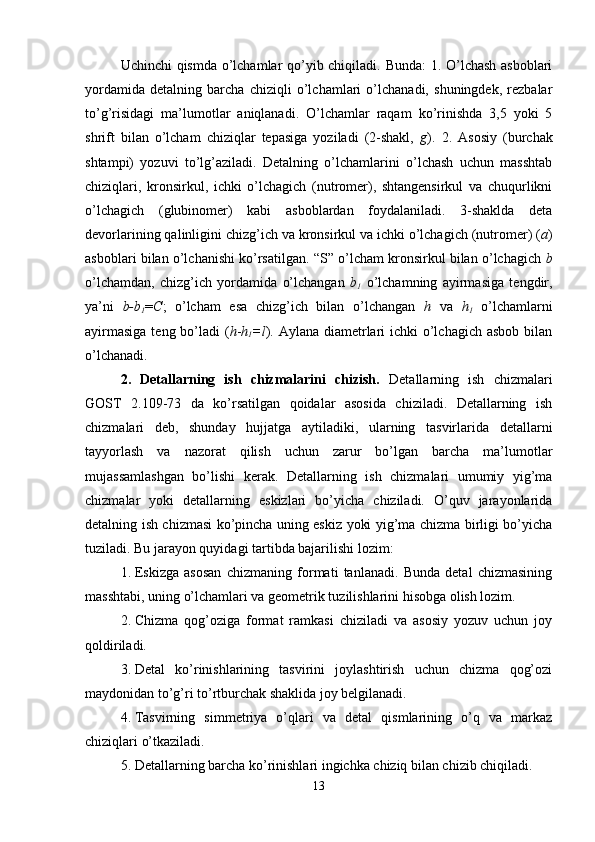 Uchinchi qismda o’lchamlar qo’yib chiqiladi. Bunda: 1. O’lchash asboblari
yordamida   detalning   barcha   chiziqli   o’lchamlari   o’lchanadi,   shuningdek,   rezbalar
to’g’risidagi   ma’lumotlar   aniqlanadi.   O’lchamlar   raqam   ko’rinishda   3,5   yoki   5
shrift   bilan   o’lcham   chiziqlar   tepasiga   yoziladi   (2-shakl,   g ).   2.   Asosiy   (burchak
shtampi)   yozuvi   to’lg’aziladi.   Detalning   o’lchamlarini   o’lchash   uchun   masshtab
chiziqlari,   kronsirkul,   ichki   o’lchagich   (nutromer),   shtangensirkul   va   chuqurlikni
o’lchagich   (glubinomer)   kabi   asboblardan   foydalaniladi.   3-shaklda   deta
devorlarining qalinligini chizg’ich va kronsirkul va ichki o’lchagich (nutromer) ( a )
asboblari bilan o’lchanishi ko’rsatilgan. “S” o’lcham kronsirkul bilan o’lchagich  b
o’lchamdan,   chizg’ich   yordamida   o’lchangan   b
1   o’lchamning   ayirmasiga   tengdir,
ya’ni   b-b
1 = C ;   o’lcham   esa   chizg’ich   bilan   o’lchangan   h   va   h
1   o’lchamlarni
ayirmasiga  teng bo’ladi ( h - h
1 =l ). Aylana diametrlari ichki  o’lchagich asbob  bilan
o’lchanadi.
2.   Detallarning   ish   chizmalarini   chizish.   Detallarning   ish   chizmalari
GOST   2.109-73   da   ko’rsatilgan   qoidalar   asosida   chiziladi.   Detallarning   ish
chizmalari   deb,   shunday   hujjatga   aytiladiki,   ularning   tasvirlarida   detallarni
tayyorlash   va   nazorat   qilish   uchun   zarur   bo’lgan   barcha   ma’lumotlar
mujassamlashgan   bo’lishi   kerak.   Detallarning   ish   chizmalari   umumiy   yig’ma
chizmalar   yoki   detallarning   eskizlari   bo’yicha   chiziladi.   O’quv   jarayonlarida
detalning ish chizmasi ko’pincha uning eskiz yoki yig’ma chizma birligi bo’yicha
tuziladi.  Bu jarayon quyidagi tartibda bajarilishi lozim:
1. Eskizga   asosan   chizmaning   formati   tanlanadi.   Bunda   detal   chizmasining
masshtabi, uning o’lchamlari va geometrik tuzilishlarini hisobga olish lozim.
2. Chizma   qog’oziga   format   ramkasi   chiziladi   va   asosiy   yozuv   uchun   joy
qoldiriladi.
3. Detal   ko’rinishlarining   tasvirini   joylashtirish   uchun   chizma   qog’ozi
maydonidan to’g’ri to’rtburchak shaklida joy belgilanadi.
4. Tasvirning   simmetriya   o’qlari   va   detal   qismlarining   o’q   va   markaz
chiziqlari o’tkaziladi.
5. Detallarning barcha ko’rinishlari ingichka chiziq bilan chizib chiqiladi.
13 
