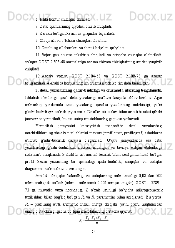 6. Ichki kontur chiziqlar chiziladi.
7. Detal qismlarining qiyofasi chizib chiqiladi.
8. Kerakli bo’lgan kesim va qirqimlar bajariladi.
9. Chiqarish va o’lcham chiziqlari chiziladi.
10. Detalning o’lchamlari va shartli belgilari qo’yiladi.
11. Bajarilgan   chizma   tekshirib   chiqiladi   va   ortiqcha   chiziqlar   o’chiriladi,
so’ngra GOST 2.303-68 normalariga asosan chizma chiziqlarining ustidan yurgizib
chiqiladi.
12. Asosiy   yozuvi   GOST   2.104-68   va   GOST   2.109-73   ga   asosan
to’lg’aziladi.  4-shaklda korpusning ish chizmasi uch ko’rinishda bajarilgan.
3. detal yuzalarining qadir-budirligi va chizmada ularning belgilanishi.
Ishlatish  o’rinlariga  qarab  detal  yuzalariga  ma’lum   darajada  ishlov  beriladi.  Agar
mikroskop   yordamida   detal   yuzalariga   qaralsa   yuzalarning   notekisligi,   ya’ni
g’adir-budirligini ko’rish qiyin emas. Detallar bir-birlari bilan urinib harakat qilishi
jarayonida yemiriladi, bu esa uning mustahkamligiga putur yetkazadi.
Yemirilish   jarayonini   kamaytirish   maqsadida   detal   yuzalaridagi
notekisliklarning shakliy tuzilishlarini maxsus (profilomer, profilograf) asboblarda
o’lchab   g’adir-budirlik   darajasi   o’rganiladi.   O’quv   jarayonlarida   esa   detal
yuzalaridagi   g’adir-budirliklar   maxsus   ishlangan   va   tavsiya   etilgan   etalonlarga
solishtirib aniqlanadi. 5-shaklda sirt normal tekislik bilan kesilganda hosil bo’lgan
profil   kesim   yuzasining   bir   qismidagi   qadir-budirlik,   chiqiqlar   va   botiqlar
diagramma ko’rinishida tasvirlangan.
Amalda   chiqiqlar   balandligi   va   botiqlarning   mikrotekisligi   0,08   dan   500
mkm oralig’ida bo’ladi (mkm – mikrometr 0,001 mm ga tengdir). GOST – 2789 –
73   ga   muvofiq   yuza   notekisligi   L   o’zak   uzunligi   bo’yicha   mikrogeometrik
tuzilishlari bilan bog’liq bo’lgan   R
a   va   R
z   parametrlar  bilan aniqlanadi. Bu yerda:
R
a   –   profilning   o’rta   arifmetik   chekli   chetga   chiqishi,   ya’ni   profil   nuqtalaridan
uning o’rta chizig’igacha bo’lgan masofalarning o’rtacha qiymati.Ra=	Y1+Y2+Y3⋯	Yn	
n
14