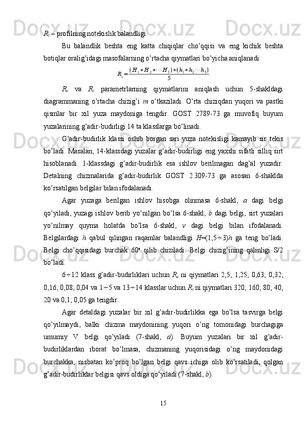 R
z  – profilning notekislik balandligi.
Bu   balandlik   beshta   eng   katta   chiqiqlar   cho’qqisi   va   eng   kichik   beshta
botiqlar oralig’idagi masofalarning o’rtacha qiymatlari bo’yicha aniqlanadi:Rz=	(H	1+H	2+⋯	H5)+(h1+h2⋯	h5)	
5
R
a   va   R
z   parametrlarning   qiymatlarini   aniqlash   uchun   5-shakldagi
diagrammaning   o’rtacha   chizig’i   m   o’tkaziladi.   O’rta   chiziqdan   yuqori   va   pastki
qismlar   bir   xil   yuza   maydoniga   tengdir.   GOST   2789-73   ga   muvofiq   buyum
yuzalarining g’adir-budirligi 14 ta klasslarga bo’linadi.
G’adir-budirlik   klassi   oshib   borgan   sari   yuza   notekisligi   kamayib   sir   tekis
bo’ladi. Masalan, 14-klassdagi  yuzalar g’adir-budirligi eng yaxshi sifatli silliq sirt
hisoblanadi.   1-klassdagi   g’adir-budirlik   esa   ishlov   berilmagan   dag’al   yuzadir.
Detalning   chizmalarida   g’adir-budirlik   GOST   2.309-73   ga   asosan   6-shaklda
ko’rsatilgan belgilar bilan ifodalanadi.
Agar   yuzaga   berilgan   ishlov   hisobga   olinmasa   6-shakl,   a   dagi   belgi
qo’yiladi,  yuzagi   ishlov  berib  yo’nilgan  bo’lsa  6-shakl,   b   dagi   belgi,  sirt   yuzalari
yo’nilmay   quyma   holatda   bo’lsa   6-shakl,   v   dagi   belgi   bilan   ifodalanadi.
Belgilardagi   h   qabul   qilingan   raqamlar   balandligi   H =(1,5  3) h   ga   teng   bo’ladi.
Belgi   cho’qqisidagi   burchak   60 o
  qilib   chiziladi.   Belgi   chizig’ining   qalinligi   S/2
bo’ladi.
6  12 klass  g’adir-budirliklari  uchun   R
a   ni  qiymatlari  2,5;  1,25;  0,63;  0,32;
0,16; 0,08; 0,04 va 1  5 va 13  14 klasslar uchun  R
z  ni qiymatlari 320; 160; 80; 40;
20 va 0,1; 0,05 ga tengdir.
Agar   detaldagi   yuzalar   bir   xil   g’adir-budirlikka   ega   bo’lsa   tasvirga   belgi
qo’yilmaydi,   balki   chizma   maydonining   yuqori   o’ng   tomonidagi   burchagiga
umumiy   V   belgi   qo’yiladi   (7-shakl,   a ).   Buyum   yuzalari   bir   xil   g’adir-
budirliklardan   iborat   bo’lmasa,   chizmaning   yuqorisidagi   o’ng   maydonidagi
burchakka,   nisbatan   ko’proq   bo’lgan   belgi   qavs   ichiga   olib   ko’rsatiladi,   qolgan
g’adir-budirliklar belgisi qavs oldiga qo’yiladi (7-shakl,  b ).
15 