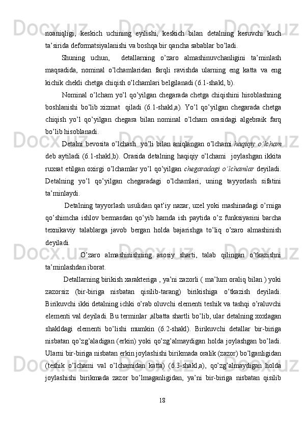 noaniqligi,   keskich   uchining   eyilishi,   keskich   bilan   detalning   kesuvchi   kuch
ta’sirida deformatsiyalanishi va boshqa bir qancha sabablar bo’ladi.
Shuning   uchun,     detallarning   o’zaro   almashinuvchanligini   ta’minlash
maqsadida,   nominal   o’lchamlaridan   farqli   ravishda   ularning   eng   katta   va   eng
kichik chekli chetga chiqish o’lchamlari belgilanadi (6.1-shakl, b).  
       Nominal o’lcham  yo’l qo’yilgan chegarada chetga chiqishini  hisoblashning
boshlanishi   bo’lib   xizmat     qiladi   (6.1-shakl,a).   Yo’l   qo’yilgan   chegarada   chetga
chiqish   yo’l   qo’yilgan   chegara   bilan   nominal   o’lcham   orasidagi   algebraik   farq
bo’lib hisoblanadi.
       Detalni bevosita o’lchash   yo’li bilan aniqlangan o’lchami   haqiqiy o’lcham
deb   aytiladi   (6.1-shakl,b).   Orasida   detalning   haqiqiy   o’lchami     joylashgan   ikkita
ruxsat  etilgan oxirgi  o’lchamlar  yo’l  qo’yilgan   chegaradagi   o’lchamlar   deyiladi.
Detalning   yo’l   qo’yilgan   chegaradagi   o’lchamlari,   uning   tayyorlash   sifatini
ta’minlaydi.
               Detalning tayyorlash usulidan qat’iy nazar, uzel yoki mashinadagi  o’rniga
qo’shimcha   ishlov   bermasdan   qo’yib   hamda   ish   paytida   o’z   funksiyasini   barcha
texnikaviy   talablarga   javob   bergan   holda   bajarishga   to’liq   o’zaro   almashinish
deyiladi.
              O’zaro   almashinishning   asosiy   sharti,   talab   qilingan   o’tkazishni
ta’minlashdan iborat.
         Detallarning birikish xarakteriga , ya’ni zazorli ( ma’lum oraliq bilan ) yoki
zazorsiz   (bir-biriga   nisbatan   qisilib-tarang)   birikishiga   o’tkazish   deyiladi.
Birikuvchi ikki detalning ichki o’rab oluvchi elementi teshik va tashqi o’raluvchi
elementi val deyiladi. Bu terminlar ,albatta shartli bo’lib, ular detalning xoxlagan
shakldagi   elementi   bo’lishi   mumkin   (6.2-shakl).   Birikuvchi   detallar   bir-biriga
nisbatan qo’zg’aladigan (erkin) yoki qo’zg’almaydigan holda joylashgan bo’ladi.
Ularni bir-biriga nisbatan erkin joylashishi birikmada oralik (zazor) bo’lganligidan
(teshik   o’lchami   val   o’lchamidan   katta)   (6.3-shakl,a),   qo’zg’almaydigan   holda
joylashishi   birikmada   zazor   bo’lmaganligidan,   ya’ni   bir-biriga   nisbatan   qisilib
18 