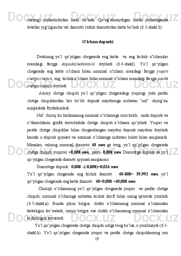 (tarang)   joylashishidan   hosil   bo’ladi.   Qo’zg’almaydigan   holda   joylashganda
detallar yig’ilguncha val diametri teshik diametridan katta bo’ladi (6.3-shakl,b).
O’lcham dopuski
  Detalning   yo’l   qo’yilgan   chegarada   eng   katta     va   eng   kichik   o’lchamlar
orasidagi   farqga   dopusk(cheklanish)   deyiladi   (6.4-shakl).   Yo’l   qo’yilgan
chegarada   eng   katta   o’lcham   bilan   nominal   o’lcham   orasidagi   farqga   yuqori
chetga chiqish , eng  kichik o’lcham bilan nominal o’lcham orasidagi farqga  pastki
chetga chiqish  deyiladi.
  Asosiy   chetga   chiqish   yo’l   qo’yilgan   chegaradagi   yuqorigi   yoki   pastki
chetga   chiqishlardan   biri   bo’lib   dopusk   maydoniga   nisbatan   “nol”   chizig’ini
aniqlashda foydalaniladi.
      Nol’ chiziq bu birikmaning nominal o’lchamiga mos kelib,  unda dopusk va
o’tkazishlarni   grafik   tasvirlashda   chetga   chiqish   o’lchami   qo’yiladi.   Yuqori   va
pastki   chetga   chiqishlar   bilan   chegaralangan   maydon   dopusk   maydoni   deyiladi
hamda u dopusk  qiymati  va  nominal  o’lchamga nisbatan  holati  bilan aniqlanadi.
Masalan,   valning   nominal   diametri   40   mm   ga   teng,   yo’l   qo’yilgan   chegarada
chetga chiqish yuqorisi   +0,008   mm ,   pasti - 0,008   mm . Diametrga dopusk va yo’l
qo’yilgan chegarada diametr qiymati aniqlansin.
       Diametrga dopusk :  0,008 –(-0,008)=0,016  mm .
Yo’l   qo’yilgan   chegarada   eng   kichik   diametr   :   40-008=   39,992   mm ,   yo’l
qo’yilgan chegarada eng katta diametr :  40+0,008 =40,008  mm .
            Chiziqli   o’lchamning   yo’l   qo’yilgan   chegarada   yuqori     va   pastki   chetga
chiqish,   nominal   o’lchamga   nisbatan   kichik   shrift   bilan   uning   qatorida   yoziladi
(6.5-shakl,a).   Bunda   plyus   belgisi,   chekli   o’lchamning   nominal   o’lchamdan
kattaligini   ko’rsatadi,   minus   belgisi   esa   chekli   o’lchamning   nominal   o’lchamdan
kichikligini kursatadi.
       Yo’l qo’yilgan chegarada chetga chiqish nolga teng bo’lsa, u yozilmaydi.(6.5-
shakl,b).   Yo’l   qo’yilgan   chegarada   yuqori   va   pastki   chetga   chiqishlarning   son
19 