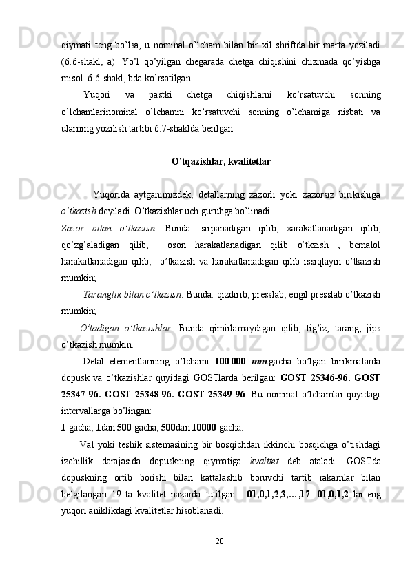 qiymati   teng   bo’lsa,   u   nominal   o’lcham   bilan   bir   xil   shriftda   bir   marta   yoziladi
(6.6-shakl,   a).   Yo’l   qo’yilgan   chegarada   chetga   chiqishini   chizmada   qo’yishga
misol  6.6-shakl, bda ko’rsatilgan.
      Yuqori   va   pastki   chetga   chiqishlarni   ko’rsatuvchi   sonning
o’lchamlarinominal   o’lchamni   ko’rsatuvchi   sonning   o’lchamiga   nisbati   va
ularning yozilish tartibi 6.7-shaklda berilgan.
O’tqazishlar, kvalitetlar
      Yuqorida   aytganimizdek,   detallarning   zazorli   yoki   zazorsiz   birikishiga
o’tkazish  deyiladi. O’tkazishlar uch guruhga bo’linadi:
Zazor   bilan   o’tkazish .   Bunda:   sirpanadigan   qilib,   xarakatlanadigan   qilib,
qo’zg’aladigan   qilib,     oson   harakatlanadigan   qilib   o’tkzish   ,   bemalol
harakatlanadigan   qilib,     o’tkazish   va   harakatlanadigan   qilib   issiqlayin   o’tkazish
mumkin;
Taranglik bilan o’tkazish . Bunda: qizdirib, presslab, engil presslab o’tkazish
mumkin;
O’tadigan   o’tkazishlar .   Bunda   qimirlamaydigan   qilib,   tig’iz,   tarang,   jips
o’tkazish mumkin.
         Detal   elementlarining   o’lchami   100   000   mm .gacha   bo’lgan   birikmalarda
dopusk   va   o’tkazishlar   quyidagi   GOSTlarda   berilgan:   GOST   25346-96.   GOST
25347-96.   GOST   25348-96.   GOST   25349-96 .   Bu   nominal   o’lchamlar   quyidagi
intervallarga bo’lingan:
1  gacha,  1 dan  500  gacha,  500 dan  10000  gacha.
          Val   yoki   teshik   sistemasining   bir   bosqichdan   ikkinchi   bosqichga   o’tishdagi
izchillik   darajasida   dopuskning   qiymatiga   kvalitet   deb   ataladi.   GOSTda
dopuskning   ortib   borishi   bilan   kattalashib   boruvchi   tartib   rakamlar   bilan
belgilangan   19   ta   kvalitet   nazarda   tutilgan   :   01,0,1,2,3,…,17 .   01,0,1,2   lar-eng
yuqori aniklikdagi kvalitetlar hisoblanadi.
20 