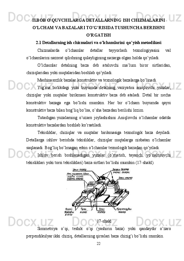 II.BOB O’QUVCHILARGA  DETALLARNING ISH CHIZMALARINI
O’LCHAM VA BAZALARI TO’G’RISIDA TUSHUNCHA BERISHNI
O’RGATISH
2.1  Detallarning ish chizmalari  va o’lchamlarini  qo’yish metodikasi
Chizmalarda   o’lchamlar   detallar   tayyorlash   texnologiyasini   val
o’lchamlarini nazorat qilishning qulayligining nazarga olgan holda qo’yiladi.
O’lchamlar   detalning   baza   deb   ataluvchi   ma’lum   biror   sirtlaridan,
chiziqlaridan yoki nuqtalaridan boshlab qo’yiladi.
Mashinasozlik bazalar konstruktiv va texnologik bazalarga bo’linadi.
Yig’ma   birlikdagi   yoki   buyumda   detalning   vaziyatini   aniqlovchi   yuzalar,
chiziqlar   yoki   nuqtalar   birikmasi   konstruktiv   baza   deb   ataladi.   Detal   bir   necha
konstruktiv   bazaga   ega   bo’lishi   mumkin.   Har   bir   o’lcham   buyumda   qaysi
konstruktiv baza bilan bog’liq bo’lsa, o’sha bazadan berilishi lozim.
Tutashgan   yuzalarning   o’uzaro   joylashishini   Aniqlovchi   o’lchamlar   odatda
konstruktiv bazalardan boshlab ko’rsatiladi.
Tekisliklar,   chiziqlar   va   nuqtalar   birikmasiga   texnologik   baza   deyiladi.
Detallarga   ishlov   berishda   tekisliklar,   chiziqlar   nuqtalarga   nisbatan   o’lchamlar
saqlanadi. Bog’liq bo’lmagan erkin o’lchamlar texnologik bazadan qo’yiladi.
Ishlov   berish   boshlanadigan   yuzalar   (o’rnatish,   tayanch,   yo’naltiruvchi
tekisliklari yoki torsi tekisliklari) baza sirtlari bo’lishi mumkin (17-shakl).
17- shakl
Simmetriya   o ’ qi ,   teshik   o ’ qi   ( yashirin   baza )   yoki   qandaydir   o ’ zaro
perpendikulyar   ikki   chiziq ,  detallarning   qirralari   baza   chizig ’ i   bo ’ lishi   mumkin .
22 