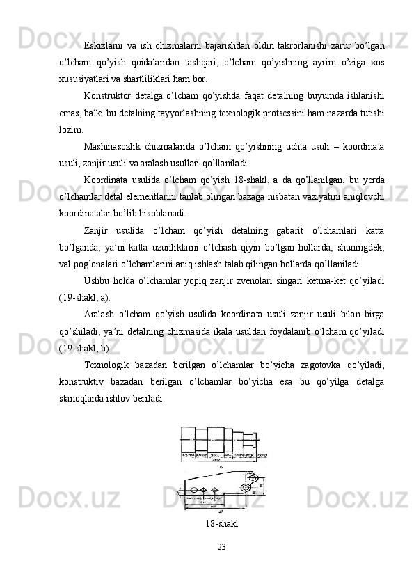 Eskizlarni   va   ish   chizmalarni   bajarishdan   oldin   takrorlanishi   zarur   bo ’ lgan
o ’ lcham   qo ’ yish   qoidalaridan   tashqari ,   o ’ lcham   qo ’ yishning   ayrim   o ’ ziga   xos
xususiyatlari   va   shartliliklari   ham   bor .
Konstruktor   detalga   o ’ lcham   qo ’ yishda   faqat   detalning   buyumda   ishlanishi
emas ,  balki   bu   detalning   tayyorlashning   texnologik   protsessini   ham   nazarda   tutishi
lozim .
Mashinasozlik   chizmalarida   o ’ lcham   qo ’ yishning   uchta   usuli   –   koordinata
usuli ,  zanjir   usuli   va   aralash   usullari   qo ’ llaniladi .
Koordinata   usulida   o ’ lcham   qo ’ yish   18- shakl ,   a   da   qo ’ llanilgan ,   bu   yerda
o ’ lchamlar   detal   elementlarini   tanlab   olingan   bazaga   nisbatan   vaziyatini   aniqlovchi
koordinatalar   bo ’ lib   hisoblanadi .
Zanjir   usulida   o ’ lcham   qo ’ yish   detalning   gabarit   o ’ lchamlari   katta
bo ’ lganda ,   ya ’ ni   katta   uzunliklarni   o ’ lchash   qiyin   bo ’ lgan   hollarda ,   shuningdek ,
val   pog ’ onalari   o ’ lchamlarini   aniq   ishlash   talab   qilingan   hollarda   qo ’ llaniladi .
Ushbu   holda   o ’ lchamlar   yopiq   zanjir   zvenolari   singari   ketma - ket   qo ’ yiladi
(19- shakl ,  a ).
Aralash   o ’ lcham   qo ’ yish   usulida   koordinata   usuli   zanjir   usuli   bilan   birga
qo ’ shiladi ,   ya ’ ni   detalning   chizmasida   ikala   usuldan   foydalanib   o ’ lcham   qo ’ yiladi
(19- shakl ,  b ).
Texnologik   bazadan   berilgan   o ’ lchamlar   bo ’ yicha   zagotovka   qo ’ yiladi ,
konstruktiv   bazadan   berilgan   o ’ lchamlar   bo ’ yicha   esa   bu   qo ’ yilga   detalga
stanoqlarda   ishlov   beriladi .
18- shakl
23 