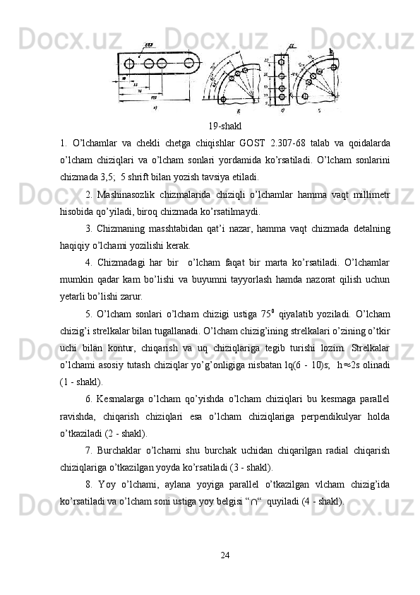 19-shakl
1.   O ’ lchamlar   va   chekli   chetga   chiqishlar   GOST   2.307-68   talab   va   qoidalarda
o ’ lcham   chiziqlari   va   o ’ lcham   sonlari   yordamida   ko ’ rsatiladi .   O ’ lcham   sonlarini
chizmada  3,5;  5  shrift   bilan   yozish   tavsiya   etiladi .
2.   Mashinasozlik   chizmalarida   chiziqli   o ’ lchamlar   hamma   vaqt   millimetr
hisobida   qo ’ yiladi ,  biroq   chizmada   ko ’ rsatilmaydi .
3.   Chizmaning   masshtabidan   qat ’ i   nazar ,   hamma   vaqt   chizmada   detalning
haqiqiy   o ’ lchami   yozilishi   kerak .
4.   Chizmadagi   har   bir     o’lcham   faqat   bir   marta   ko’rsatiladi.   O’lchamlar
mumkin   qadar   kam   bo’lishi   va   buyumni   tayyorlash   hamda   nazorat   qilish   uchun
yetarli bo’lishi zarur.
5.   O’lcham   sonlari   o’lcham   chizigi   ustiga   75 0
  qiyalatib   yoziladi.   O’lcham
chizig’i strelkalar bilan tugallanadi. O’lcham chizig’ining strelkalari o’zining o’tkir
uchi   bilan   kontur,   chiqarish   va   uq   chiziqlariga   tegib   turishi   lozim.   Strelkalar
o’lchami  asosiy  tutash  chiziqlar yo’g’onligiga nisbatan lq(6 - 10)s;    h  2s olinadi
(1 - shakl).
6.   Kesmalarga   o’lcham   qo’yishda   o’lcham   chiziqlari   bu   kesmaga   parallel
ravishda,   chiqarish   chiziqlari   esa   o’lcham   chiziqlariga   perpendikulyar   holda
o’tkaziladi (2 - shakl).
7.   Burchaklar   o’lchami   shu   burchak   uchidan   chiqarilgan   radial   chiqarish
chiziqlariga o’tkazilgan yoyda ko’rsatiladi (3 - shakl).
8.   Yoy   o’lchami,   aylana   yoyiga   parallel   o’tkazilgan   vlcham   chizig’ida
ko’rsatiladi va o’lcham soni ustiga yoy belgisi “  “  quyiladi (4 - shakl).
24 
