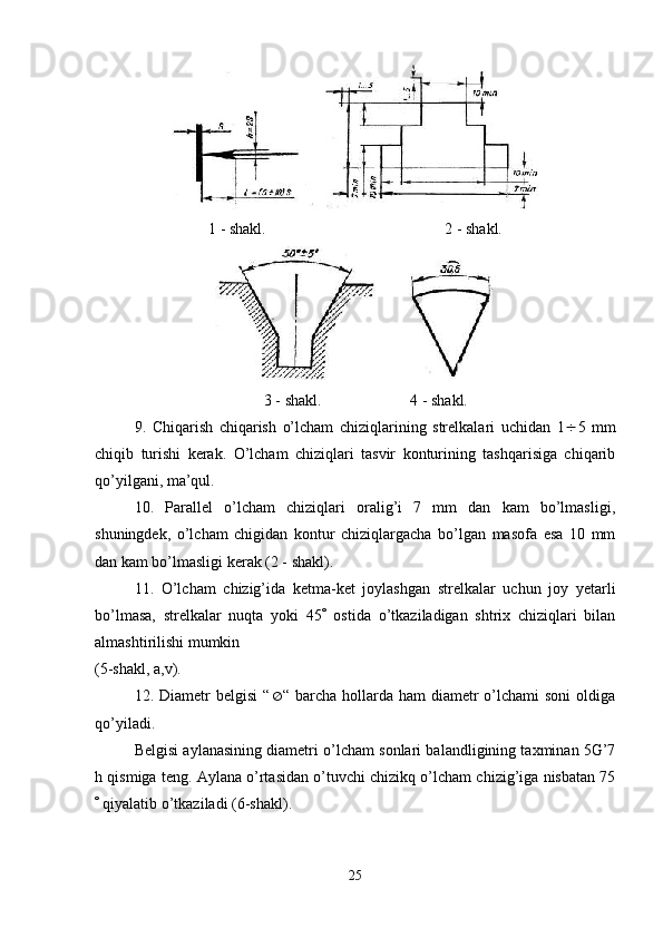 1 - shakl. 2 - shakl.
             3 - shakl.   4 - shakl.
9.   Chiqarish   chiqarish   o’lcham   chiziqlarining   strelkalari   uchidan   1  5   mm
chiqib   turishi   kerak.   O’lcham   chiziqlari   tasvir   konturining   tashqarisiga   chiqarib
qo’yilgani, ma’qul.
10.   Parallel   o’lcham   chiziqlari   oralig’i   7   mm   dan   kam   bo’lmasligi,
shuningdek,   o’lcham   chigidan   kontur   chiziqlargacha   bo’lgan   masofa   esa   10   mm
dan kam bo’lmasligi kerak (2 - shakl).
11.   O’lcham   chizig’ida   ketma-ket   joylashgan   strelkalar   uchun   joy   yetarli
bo’lmasa,   strelkalar   nuqta   yoki   45    ostida   o’tkaziladigan   shtrix   chiziqlari   bilan
almashtirilishi mumkin 
(5-shakl, a,v).
12. Diametr   belgisi  “  “ barcha  hollarda ham   diametr  o’lchami  soni  oldiga
qo’yiladi.
Belgisi aylanasining diametri o’lcham sonlari balandligining taxminan 5G’7
h qismiga teng. Aylana o’rtasidan o’tuvchi chizikq o’lcham chizig’iga nisbatan 75
  qiyalatib o’tkaziladi (6-shakl).
25 