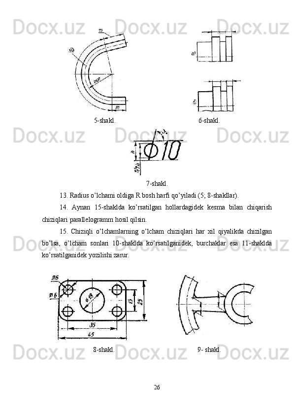 5-shakl. 6-shakl.
7-shakl.
13. Radius o’lchami oldiga R bosh harfi qo’yiladi (5; 8-shakllar).
14.   Aynan   15-shaklda   ko’rsatilgan   hollardagidek   kesma   bilan   chiqarish
chiziqlari parallelogramm hosil qilsin.
15.   Chiziqli   o’lchamlarning   o’lcham   chiziqlari   har   xil   qiyalikda   chizilgan
bo’lsa,   o’lcham   sonlari   10-shaklda   ko’rsatilganidek,   burchaklar   esa   11-shaklda
ko’rsatilganidek yozilishi zarur.
8-shakl. 9- shakl.
26 