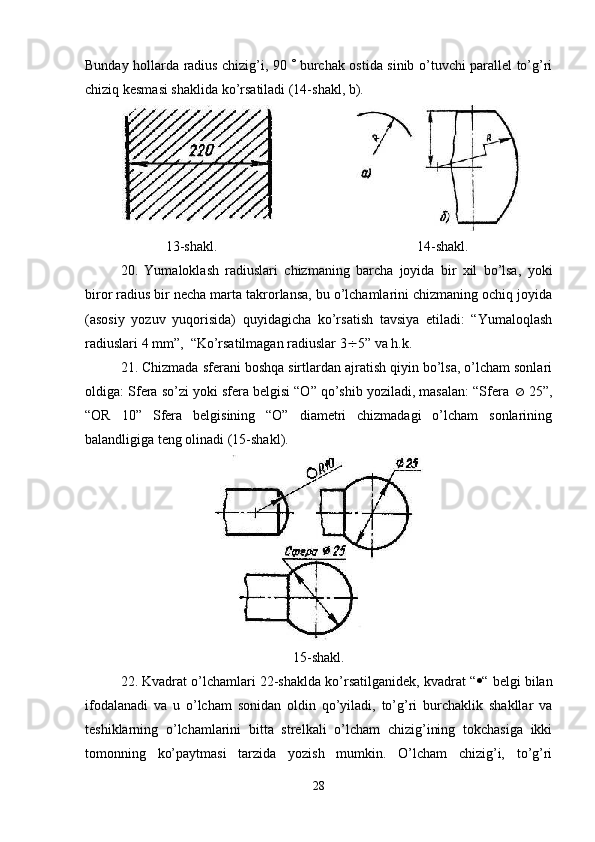 Bunday hollarda radius chizig’i, 90      burchak ostida sinib o’tuvchi parallel to’g’ri
chiziq kesmasi shaklida ko’rsatiladi (14-shakl, b). 
                       13-shakl.                             14- shakl .
20.   Yumaloklash   radiuslari   chizmaning   barcha   joyida   bir   xil   bo’lsa,   yoki
biror radius bir necha marta takrorlansa, bu o’lchamlarini chizmaning ochiq joyida
(asosiy   yozuv   yuqorisida)   quyidagicha   ko’rsatish   tavsiya   etiladi:   “Yumaloqlash
radiuslari 4 mm”,  “Ko’rsatilmagan radiuslar 3  5” va h.k.
21. Chizmada sferani boshqa sirtlardan ajratish qiyin bo’lsa, o’lcham sonlari
oldiga: Sfera so’zi yoki sfera belgisi “O” qo’shib yoziladi, masalan: “Sfera    25”,
“OR   10”   Sfera   belgisining   “O”   diametri   chizmadagi   o’lcham   sonlarining
balandligiga teng olinadi (15-shakl).
15-shakl.
22. Kvadrat o’lchamlari 22-shaklda ko’rsatilganidek, kvadrat “  “ belgi bilan
ifodalanadi   va   u   o’lcham   sonidan   oldin   qo’yiladi,   to’g’ri   burchaklik   shakllar   va
teshiklarning   o’lchamlarini   bitta   strelkali   o’lcham   chizig’ining   tokchasiga   ikki
tomonning   ko’paytmasi   tarzida   yozish   mumkin.   O’lcham   chizig’i,   to’g’ri
28 