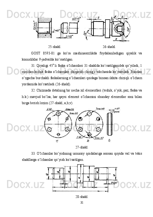25-shakl. 26-shakl.
GOST   8593-81   ga   ko’ra   mashinasozlikda   foydalaniladigan   qiyalik   va
konusliklar 9-jadvalda ko’rsatilgan.
31. Qiyaligi 45   li faska o’lchamlari 31-shaklda ko’rsatilganidek qo’yiladi, 1
mm dan kichik faska o’lchamlari chiqarish chizig’i tokchasida ko’rsatiladi. Bundan
o’zgacha burchakli faskalarning o’lchamlari qoidaga binoan ikkita chiziqli o’lcham
yordamida ko’rsatiladi (26-shakl).
32. Chizmada detalning bir necha xil elementlari (teshik, o’yik, paz, faska va
h.k.)   mavjud   bo’lsa,   har   qaysi   element   o’lchamini   shunday   elementlar   soni   bilan
birga berish lozim (27-shakl, a,b,v).
27-shakl.
33. O’lchamlar ko’yishning umumiy qoidalariga asosan quyida val va tekis
shakllarga o’lchamlar qo’yish ko’rsatilgan.
28-shakl.
31 