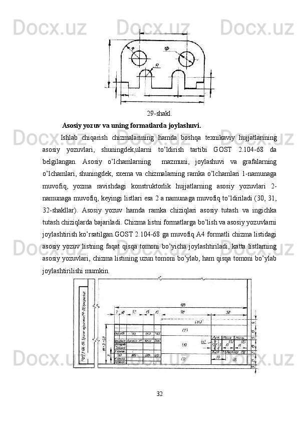 29-shakl.
 Asosiy yozuv va uning formatlarda joylashuvi.
Ishlab   chiqarish   chizmalarining   hamda   boshqa   texnikaviy   hujjatlarining
asosiy   yozuvlari,   shuningdek,ularni   to’ldirish   tartibi   GOST   2.104-68   da
belgilangan.   Asosiy   o’lchamlarning     mazmuni,   joylashuvi   va   grafalarning
o’lchamlari, shuningdek, sxema va chizmalarning ramka o’lchamlari 1-namunaga
muvofiq,   yozma   ravishdagi   konstruktorlik   hujjatlarning   asosiy   yozuvlari   2-
namunaga muvofiq, keyingi listlari esa 2 a namunaga muvofiq to’ldiriladi (30, 31,
32-shakllar).   Asosiy   yozuv   hamda   ramka   chiziqlari   asosiy   tutash   va   ingichka
tutash chiziqlarda bajariladi. Chizma listni formatlarga bo’lish va asosiy yozuvlarni
joylashtirish ko’rsatilgan.GOST 2.104-68 ga muvofiq A4 formatli chizma listidagi
asosiy   yozuv  listning  faqat  qisqa   tomoni  bo’yicha  joylashtiriladi,  katta  listlarning
asosiy yozuvlari, chizma listining uzun tomoni bo’ylab, ham qisqa tomoni bo’ylab
joylashtirilishi mumkin.
32 