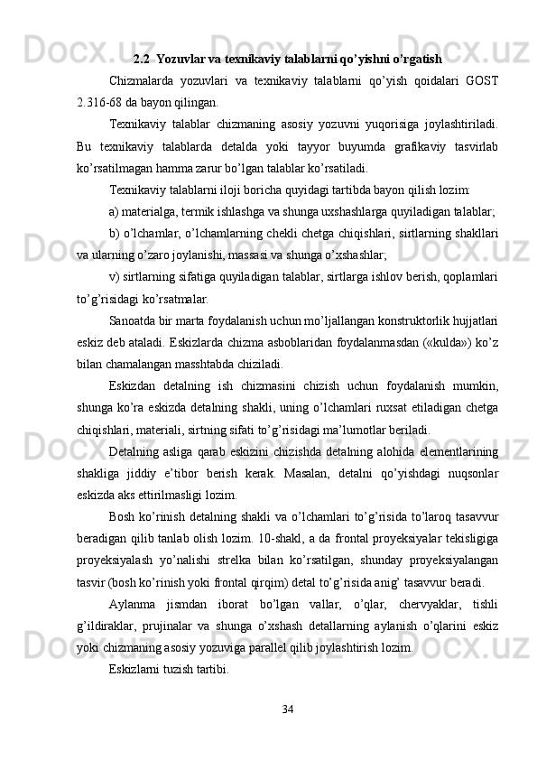 2.2  Yozuvlar va texnikaviy talablarni qo’yishni o’rgatish
Chizmalarda   yozuvlari   va   texnikaviy   talablarni   qo ’ yish   qoidalari   GOST
2.316-68  da   bayon   qilingan .
Texnikaviy   talablar   chizmaning   asosiy   yozuvni   yuqorisiga   joylashtiriladi.
Bu   texnikaviy   talablarda   detalda   yoki   tayyor   buyumda   grafikaviy   tasvirlab
ko’rsatilmagan hamma zarur bo’lgan talablar ko’rsatiladi.
Texnikaviy talablarni iloji boricha quyidagi tartibda bayon qilish lozim:
a) materialga, termik ishlashga va shunga uxshashlarga quyiladigan talablar;
b) o’lchamlar, o’lchamlarning chekli chetga chiqishlari, sirtlarning shakllari
va ularning o’zaro joylanishi, massasi va shunga o’xshashlar;
v) sirtlarning sifatiga quyiladigan talablar, sirtlarga ishlov berish, qoplamlari
to’g’risidagi ko’rsatmalar.
Sanoatda bir marta foydalanish uchun mo’ljallangan konstruktorlik hujjatlari
eskiz deb ataladi. Eskizlarda chizma asboblaridan foydalanmasdan («kulda») ko’z
bilan chamalangan masshtabda chiziladi.
Eskizdan   detalning   ish   chizmasini   chizish   uchun   foydalanish   mumkin,
shunga  ko’ra  eskizda   detalning  shakli,  uning  o’lchamlari   ruxsat   etiladigan  chetga
chiqishlari, materiali, sirtning sifati to’g’risidagi ma’lumotlar beriladi.
Detalning   asliga   qarab   eskizini   chizishda   detalning   alohida   elementlarining
shakliga   jiddiy   e’tibor   berish   kerak.   Masalan,   detalni   qo’yishdagi   nuqsonlar
eskizda aks ettirilmasligi lozim.
Bosh  ko’rinish  detalning  shakli   va o’lchamlari  to’g’risida  to’laroq  tasavvur
beradigan qilib tanlab olish lozim. 10-shakl, a da frontal proyeksiyalar  tekisligiga
proyeksiyalash   yo’nalishi   strelka   bilan   ko’rsatilgan,   shunday   proyeksiyalangan
tasvir (bosh ko’rinish yoki frontal qirqim) detal to’g’risida anig’ tasavvur beradi.
Aylanma   jismdan   iborat   bo’lgan   vallar,   o’qlar,   chervyaklar,   tishli
g’ildiraklar,   prujinalar   va   shunga   o’xshash   detallarning   aylanish   o’qlarini   eskiz
yoki chizmaning asosiy yozuviga parallel qilib joylashtirish lozim.
Eskizlarni tuzish tartibi.
34