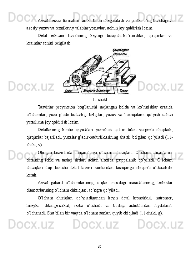 Avvalo   eskiz   formatini   ramka   bilan   chegaralash   va   pastki   o’ng   burchagida
asosiy yozuv va texnikaviy talablar yozuvlari uchun joy qoldirish lozim.
Detal   eskizini   tuzishning   keyingi   bosqichi-ko’rinishlar,   qirqimlar   va
kesimlar sonini belgilash..
10- shakl
Tasvirlar   proyeksion   bog ’ lanishi   saqlangan   holda   va   ko ’ rinishlar   orasida
o ’ lchamlar ,   yuza   g ’ adir - budurligi   belgilar ,   yozuv   va   boshqalarni   qo ’ yish   uchun
yetarlicha   joy   qoldirish   lozim .
Detallarning   kontur   qiyofalari   yumshok   qalam   bilan   yurgizib   chiqiladi ,
qirqimlar   bajariladi ,   yuzalar   g ’ adir - budurliklarining   shartli   belgilari   qo ’ yiladi   (11-
shakl ,  v ).
Olingan   tasvirlarda   chiqarish   va   o’lcham   chiziqlari.   O’lcham   chiziqlarini
detalning   ichki   va   tashqi   sirtlari   uchun   aloxida   gruppalanib   qo’yiladi.   O’lcham
chiziqlari   iloji   boricha   detal   tasviri   konturidan   tashqariga   chiqarib   o’tkazilishi
kerak.
Avval   gabarit   o’lchamlarining,   o’qlar   orasidagi   masofalarning,   teshiklar
diametrlarining o’lcham chiziqlari, so’ngra qo’yiladi.
O’lcham   chiziqlari   qo’yiladigandan   keyin   detal   kronsirkul,   nutromer,
lineyka,   shtangersirkul,   rezba   o’lchash   va   boshqa   asboblardan   foydalanib
o’lchanadi. Shu bilan bir vaqtda o’lcham sonlari quyib chiqiladi (11-shakl, g).
35 