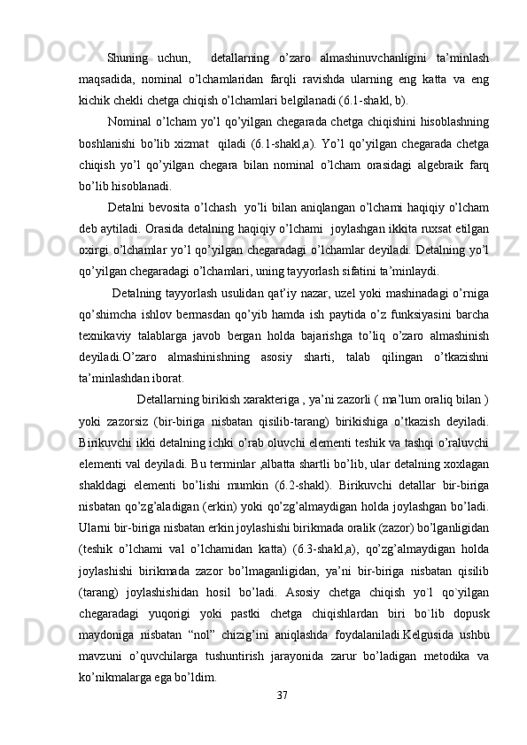 Shuning   uchun,     detallarning   o’zaro   almashinuvchanligini   ta’minlash
maqsadida,   nominal   o’lchamlaridan   farqli   ravishda   ularning   eng   katta   va   eng
kichik chekli chetga chiqish o’lchamlari belgilanadi (6.1-shakl, b).  
       Nominal o’lcham  yo’l qo’yilgan chegarada chetga chiqishini  hisoblashning
boshlanishi   bo’lib   xizmat     qiladi   (6.1-shakl,a).   Yo’l   qo’yilgan   chegarada   chetga
chiqish   yo’l   qo’yilgan   chegara   bilan   nominal   o’lcham   orasidagi   algebraik   farq
bo’lib hisoblanadi.
       Detalni bevosita o’lchash   yo’li bilan aniqlangan o’lchami haqiqiy o’lcham
deb aytiladi. Orasida detalning haqiqiy o’lchami   joylashgan ikkita ruxsat etilgan
oxirgi  o’lchamlar yo’l  qo’yilgan chegaradagi  o’lchamlar  deyiladi. Detalning yo’l
qo’yilgan chegaradagi o’lchamlari, uning tayyorlash sifatini ta’minlaydi.
               Detalning tayyorlash usulidan qat’iy nazar, uzel yoki mashinadagi  o’rniga
qo’shimcha   ishlov   bermasdan   qo’yib   hamda   ish   paytida   o’z   funksiyasini   barcha
texnikaviy   talablarga   javob   bergan   holda   bajarishga   to’liq   o’zaro   almashinish
deyiladi.O’zaro   almashinishning   asosiy   sharti,   talab   qilingan   o’tkazishni
ta’minlashdan iborat.
         Detallarning birikish xarakteriga , ya’ni zazorli ( ma’lum oraliq bilan )
yoki   zazorsiz   (bir-biriga   nisbatan   qisilib-tarang)   birikishiga   o’tkazish   deyiladi.
Birikuvchi ikki detalning ichki o’rab oluvchi elementi teshik va tashqi o’raluvchi
elementi val deyiladi. Bu terminlar ,albatta shartli bo’lib, ular detalning xoxlagan
shakldagi   elementi   bo’lishi   mumkin   (6.2-shakl).   Birikuvchi   detallar   bir-biriga
nisbatan qo’zg’aladigan (erkin) yoki qo’zg’almaydigan holda joylashgan bo’ladi.
Ularni bir-biriga nisbatan erkin joylashishi birikmada oralik (zazor) bo’lganligidan
(teshik   o’lchami   val   o’lchamidan   katta)   (6.3-shakl,a),   qo’zg’almaydigan   holda
joylashishi   birikmada   zazor   bo’lmaganligidan,   ya’ni   bir-biriga   nisbatan   qisilib
(tarang)   joylashishidan   hosil   bo’ladi.   Asosiy   chetga   chiqish   yo`l   qo`yilgan
chegaradagi   yuqorigi   yoki   pastki   chetga   chiqishlardan   biri   bo`lib   dopusk
maydoniga   nisbatan   “nol”   chizig’ini   aniqlashda   foydalaniladi.Kelgusida   ushbu
mavzuni   o’quvchilarga   tushuntirish   jarayonida   zarur   bo’ladigan   metodika   va
ko’nikmalarga ega bo’ldim.
37 