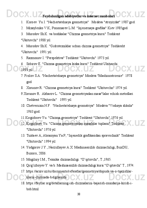 Foydalanilgan adabiyotlar va internet manbalari
1. Koroev  Yu.I. "Nachertatelnaya geometriya"   Moskva "stroyizdat" 1987 god.
2. Mixaylenko V.K, Ponomarev L.M. "Injenernaya grafika" Kiev 1985god.
3. Murodov Sh.K. va boshkalar "Chizma geometriya kursi" Toshkent
"Ukituvchi" 1988 yil.
4. Murodov Sh.K. "Gidrotexniklar uchun chizma geometriya" Toshkesht
"Ukituvchi"  1991 yil.
5. Raxmonov I. "Perspektiva" Toshkent "Ukituvchi" 1973 yil.
6. Sobirov E. "Chizma geometriya kiska kursi" Toshkent Ukituvchi
1993 yil.
7. Frolov S.A. "Nachertatelnaya geometriya" Moskva "Mashinostroenie"  1978 
god
8. Xorunov R. "Chizma geometriya kursi" Toshkent "Ukituvchn" 1974 yil.
9.Xorunov R.  Akbarov L. "Chizma geometriyadan masa^lalar echish metodlari 
Toshkent "Ukituvchi"   1995 yil.
10. Chetveruxin N.F.  "Nachertatelnaya geomstriya"  Moskva "Vsshaya shkola"   
1963 god.
11.Kirgizboev Yu. "Chizma geometriya" Toshkent "Ukituvchi" 1976 yil.
12. Kirgizboev Yu. "Chizma geometriyadan masalalar tuplami" Toshkent 
"Ukituvchi" 1976 yil 
13. Tuxtaev A, Abramyan Ya.P, "Injenerlik grafikasidan spravochnik" Toshkent 
"Ukituvchi" 1994 yil
14.   Yodgorov J.Y., Narzullayev A.X. Mashinasozlik chizmachiligi, BuxDU, 
Buxoro, 2006.
15.  Mogilniy I.M., Texnika chizmachiligi. "O’qituvchi", T.,1965.
16.  Qirg’izboyev Y. va b. Mashinasozlik chizmachiligi kursi  "O’qituvchi” T., 1974.
17.   https://arxiv.uz/ru/documents/referatlar/geometriya/dopusk-va-o-tqazishlar-
ularni-chizmada-belgilanishi
18.   https://fayllar.org/detallarning-ish-chizmalarini-bajarish-mundarija-kirish-i-
bob.html
38 