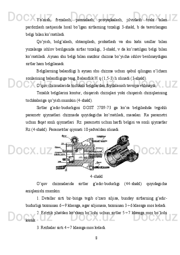 Yo’nish,   frezalash,   parmalash,   protyajkalash,   jilvirlash   toshi   bilan
pardozlash   natijasida   hosil   bo’lgan   sirtlarning   tozaligi   3-shakl,   b   da   tasvirlangan
belgi bilan ko’rsatiladi.
Qo’yish,   bolg’alash,   shtamplash,   prokatlash   va   shu   kabi   usullar   bilan
yuzalarga  ishlov  berilganida  sirtlar   tozaligi,  3-shakl,   v  da  ko’rsatilgan   belgi   bilan
ko’rsatiladi. Aynan shu belgi bilan mazkur chizma bo’yicha ishlov berilmaydigan
sirtlar ham belgilanadi. 
Belgilarning   balandligi   h   aynan   shu   chizma   uchun   qabul   qilingan   o’lcham
sonlarining balandligiga teng. Balandlik H q (1,5-3) h olinadi (3-shakl). 
O’quv chizmalarida tochkali belgilardan foydalanish tavsiya etilmaydi.
Tozalik belgilarini kontur, chiqarish chiziqlari  yoki  chiqarish chiziqlarining
tochkalariga qo’yish mumkin  (4-shakl).
Sirtlar   g’adir-budurligini   GOST   2789-73   ga   ko’ra   belgilashda   tegishli
parametr   qiymatlari   chizmada   quyidagicha   ko’rsatiladi,   masalan:   Ra   parametri
uchun faqat sonli qiymatlari    Rz    parametri uchun harfli belgisi va sonli qiymatlar
Rz  (4-shakl). Parametrlar qiymati 10-jadvaldan olinadi.
4- shakl
O’quv   chizmalarida   sirtlar   g’adir-budurligi   (44-shakl)   quyidagicha
aniqlanishi mumkin:
1.   Detallar   sirti   bir-biriga   tegib   o’zaro   siljisa,   bunday   sirtlarning   g’adir-
budurligi taxminan 6  9 klassga, agar siljimasa, taxminan 3  6 klassga mos keladi.
2. Estetik jihatdan ko’rkam  bo’lishi  uchun sirtlar 5  7 klassga  mos bo’lishi
kerak.
3. Rezbalar sirti 4  7 klassga mos keladi.
8 