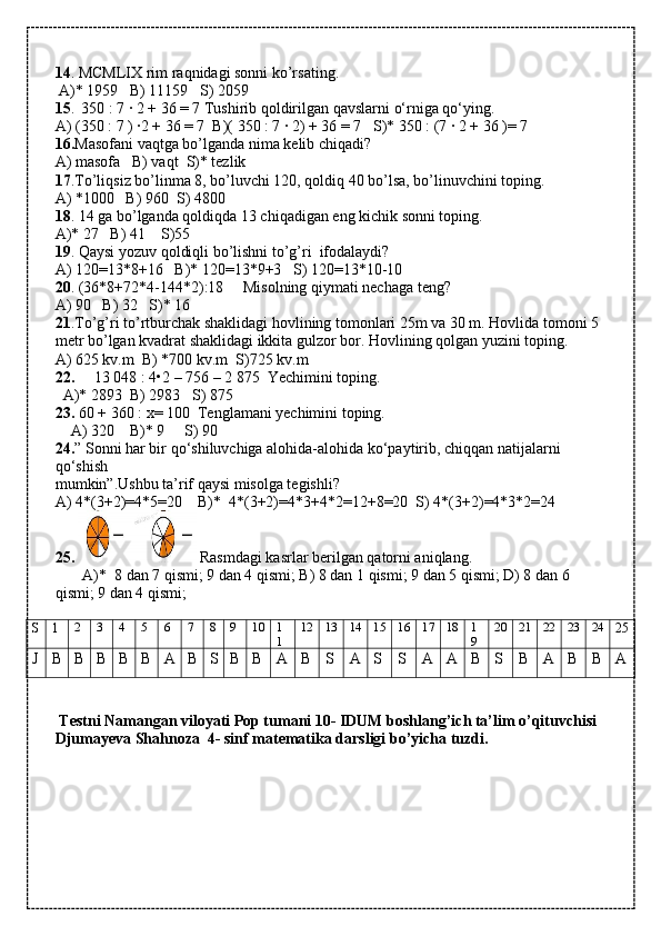 14 . MCMLIX rim raqnidagi sonni ko’rsating.
 A)* 1959   B) 11159   S) 2059
15 .    350 : 7 · 2 + 36 = 7 Tushirib qoldirilgan qavslarni o‘rniga qo‘ying.
A) (350 : 7 ) ·2 + 36 = 7  B)( 350 : 7 · 2) + 36 = 7   S)* 350 : (7 · 2 + 36 )= 7
16. Masofani vaqtga bo’lganda nima kelib chiqadi?
A) masofa   B) vaqt  S)* tezlik
17 .To’liqsiz bo’linma 8, bo’luvchi 120, qoldiq 40 bo’lsa, bo’linuvchini toping.
A) *1000   B) 960  S) 4800
18 . 14 ga bo’lganda qoldiqda 13 chiqadigan eng kichik sonni toping.
A)* 27   B) 41    S)55
19 . Qaysi yozuv qoldiqli bo’lishni to’g’ri  ifodalaydi?
A) 120=13*8+16   B)* 120=13*9+3   S) 120=13*10-10
20 . (36*8+72*4-144*2):18     Misolning qiymati nechaga teng?
A) 90   B) 32   S)* 16
21 .To’g’ri to’rtburchak shaklidagi hovlining tomonlari 25m va 30 m. Hovlida tomoni 5 
metr bo’lgan kvadrat shaklidagi ikkita gulzor bor. Hovlining qolgan yuzini toping.
A) 625 kv.m  B) *700 kv.m  S)725 kv.m
22.      13 048 : 4•2 – 756 – 2   875  Yechimini toping.
  A)* 2893  B) 2983   S) 875
23.  60 + 360 : x= 100  Tenglamani yechimini toping.
    A) 320    B)* 9     S) 90
24. ” Sonni har bir qo‘shiluvchiga alohida-alohida ko‘paytirib, chiqqan natijalarni 
qo‘shish
mumkin”.Ushbu ta’rif qaysi misolga tegishli?
A) 4*(3+2)=4*5=20    B)*  4*(3+2)=4*3+4*2=12+8=20  S) 4*(3+2)=4*3*2=24
25.     Rasmdagi kasrlar berilgan qatorni aniqlang.
       A)*    8 dan 7 qismi; 9 dan 4 qismi; B) 8 dan 1 qismi; 9 dan 5 qismi; D) 8 dan 6 
qismi; 9 dan 4 qismi;
S 1 2 3 4 5 6 7 8 9 10 1
1 12 13 14 15 16 17 18 1
9 20 21 22 23 24
25
J B B B B B A B S B B A B S A S S A A B S B A B B A
           
  Testni Namangan viloyati Pop tumani 10- IDUM boshlang’ich ta’lim o’qituvchisi 
Djumayeva Shahnoza  4- sinf matematika darsligi bo’yicha tuzdi. 