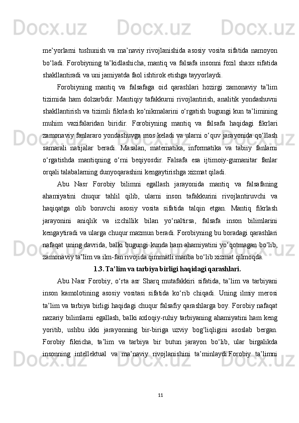 me’yorlarni   tushunish   va   ma’naviy   rivojlanishida   asosiy   vosita   sifatida   namoyon
bo‘ladi.  Forobiyning  ta’kidlashicha,   mantiq  va  falsafa  insonni  fozil  shaxs   sifatida
shakllantiradi va uni jamiyatda faol ishtirok etishga tayyorlaydi.
Forobiyning   mantiq   va   falsafaga   oid   qarashlari   hozirgi   zamonaviy   ta’lim
tizimida   ham   dolzarbdir.   Mantiqiy   tafakkurni   rivojlantirish,   analitik   yondashuvni
shakllantirish va tizimli fikrlash ko‘nikmalarini o‘rgatish bugungi kun ta’limining
muhim   vazifalaridan   biridir.   Forobiyning   mantiq   va   falsafa   haqidagi   fikrlari
zamonaviy fanlararo yondashuvga mos keladi va ularni o‘quv jarayonida qo‘llash
samarali   natijalar   beradi.   Masalan,   matematika,   informatika   va   tabiiy   fanlarni
o‘rgatishda   mantiqning   o‘rni   beqiyosdir.   Falsafa   esa   ijtimoiy-gumanitar   fanlar
orqali talabalarning dunyoqarashini kengaytirishga xizmat qiladi.
Abu   Nasr   Forobiy   bilimni   egallash   jarayonida   mantiq   va   falsafaning
ahamiyatini   chuqur   tahlil   qilib,   ularni   inson   tafakkurini   rivojlantiruvchi   va
haqiqatga   olib   boruvchi   asosiy   vosita   sifatida   talqin   etgan.   Mantiq   fikrlash
jarayonini   aniqlik   va   izchillik   bilan   yo‘naltirsa,   falsafa   inson   bilimlarini
kengaytiradi va ularga chuqur mazmun beradi. Forobiyning bu boradagi qarashlari
nafaqat uning davrida, balki bugungi kunda ham ahamiyatini yo‘qotmagan bo‘lib,
zamonaviy ta’lim va ilm-fan rivojida qimmatli manba bo‘lib xizmat qilmoqda.
1.3.   Ta’lim va tarbiya birligi haqidagi qarashlari.
Abu   Nasr   Forobiy,   o‘rta   asr   Sharq   mutafakkiri   sifatida,   ta’lim   va   tarbiyani
inson   kamolotining   asosiy   vositasi   sifatida   ko‘rib   chiqadi.   Uning   ilmiy   merosi
ta’lim va tarbiya birligi haqidagi chuqur falsafiy qarashlarga boy. Forobiy nafaqat
nazariy bilimlarni egallash, balki axloqiy-ruhiy tarbiyaning ahamiyatini ham keng
yoritib,   ushbu   ikki   jarayonning   bir-biriga   uzviy   bog‘liqligini   asoslab   bergan.
Forobiy   fikricha,   ta’lim   va   tarbiya   bir   butun   jarayon   bo‘lib,   ular   birgalikda
insonning   intellektual   va   ma’naviy   rivojlanishini   ta’minlaydi.Forobiy   ta’limni
11 