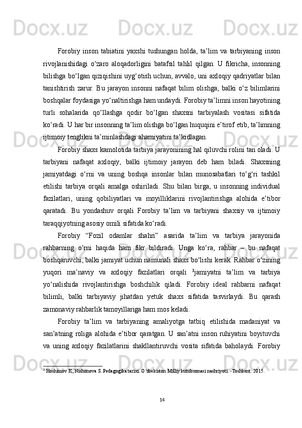 Forobiy   inson   tabiatini   yaxshi   tushungan   holda,   ta’lim   va   tarbiyaning   inson
rivojlanishidagi   o‘zaro   aloqadorligini   batafsil   tahlil   qilgan.   U   fikricha,   insonning
bilishga bo‘lgan qiziqishini uyg‘otish uchun, avvalo, uni axloqiy qadriyatlar bilan
tanishtirish   zarur.   Bu   jarayon   insonni   nafaqat   bilim   olishga,   balki   o‘z   bilimlarini
boshqalar foydasiga yo‘naltirishga ham undaydi. Forobiy ta’limni inson hayotining
turli   sohalarida   qo‘llashga   qodir   bo‘lgan   shaxsni   tarbiyalash   vositasi   sifatida
ko‘radi. U har bir insonning ta’lim olishga bo‘lgan huquqini e’tirof etib, ta’limning
ijtimoiy tenglikni ta’minlashdagi ahamiyatini ta’kidlagan.
Forobiy shaxs kamolotida tarbiya jarayonining hal qiluvchi rolini tan oladi. U
tarbiyani   nafaqat   axloqiy,   balki   ijtimoiy   jarayon   deb   ham   biladi.   Shaxsning
jamiyatdagi   o‘rni   va   uning   boshqa   insonlar   bilan   munosabatlari   to‘g‘ri   tashkil
etilishi   tarbiya   orqali   amalga   oshiriladi.   Shu   bilan   birga,   u   insonning   individual
fazilatlari,   uning   qobiliyatlari   va   moyilliklarini   rivojlantirishga   alohida   e’tibor
qaratadi.   Bu   yondashuv   orqali   Forobiy   ta’lim   va   tarbiyani   shaxsiy   va   ijtimoiy
taraqqiyotning asosiy omili sifatida ko‘radi.
Forobiy   “Fozil   odamlar   shahri”   asarida   ta’lim   va   tarbiya   jarayonida
rahbarning   o‘rni   haqida   ham   fikr   bildiradi.   Unga   ko‘ra,   rahbar   –   bu   nafaqat
boshqaruvchi, balki jamiyat uchun namunali shaxs bo‘lishi kerak. Rahbar o‘zining
yuqori   ma’naviy   va   axloqiy   fazilatlari   orqali   3
jamiyatni   ta’lim   va   tarbiya
yo‘nalishida   rivojlantirishga   boshchilik   qiladi.   Forobiy   ideal   rahbarni   nafaqat
bilimli,   balki   tarbiyaviy   jihatdan   yetuk   shaxs   sifatida   tasvirlaydi.   Bu   qarash
zamonaviy rahbarlik tamoyillariga ham mos keladi.
Forobiy   ta’lim   va   tarbiyaning   amaliyotga   tatbiq   etilishida   madaniyat   va
san’atning   roliga   alohida   e’tibor   qaratgan.   U   san’atni   inson   ruhiyatini   boyituvchi
va   uning   axloqiy   fazilatlarini   shakllantiruvchi   vosita   sifatida   baholaydi.   Forobiy
3
 Hoshimov K, Nishonova S. Pedagogika tarixi. O zbekiston Milliy kutubxonasi nashriyoti. -Toshkent: 2015.ʻ
14 