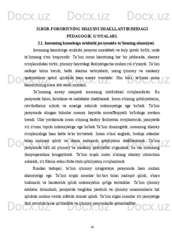 II.BOB.   FOROBIYNING SHAXSNI SHAKLLANTIRISHDAGI 
PEDAGOGIK G‘OYALARI.
2.1.   Insonning kamolotga erishishi jarayonida ta’limning ahamiyati.
Insonning kamolotga erishishi jarayoni murakkab va ko'p qirrali bo'lib, unda
ta’limning   o'rni   beqiyosdir.   Ta’lim   inson   hayotining   har   bir   jabhasida,   shaxsiy
rivojlanishdan tortib, ijtimoiy hayotdagi faoliyatigacha muhim rol o'ynaydi. Ta’lim
nafaqat   bilim   berish,   balki   shaxsni   tarbiyalash,   uning   ijtimoiy   va   madaniy
qadriyatlarni   qabul   qilishida   ham   asosiy   vositadir.   Shu   bois,   ta’limni   inson
kamolotining asosi deb atash mumkin.
Ta’limning   asosiy   maqsadi   insonning   intellektual   rivojlanishidir.   Bu
jarayonda bilim, ko'nikma va malakalar shakllanadi. Inson o'zining qobiliyatlarini,
iste'dodlarini   ochish   va   amalga   oshirish   imkoniyatiga   ega   bo'ladi.   Ta’lim
jarayonida   olingan   bilimlar   insonni   hayotda   muvaffaqiyatli   bo'lishiga   yordam
beradi.   Ular   yordamida   inson   o'zining   kasbiy   faoliyatini   rivojlantirish,   jamiyatda
o'z   o'rnini   topish   imkoniyatiga   ega   bo'ladi.Ta’lim   shuningdek,   insonning   shaxsiy
rivojlanishiga   ham   katta   ta'sir   ko'rsatadi.   Inson   o'zini   anglash,   boshqa   odamlar
bilan   muloqot   qilish   va   ularni   tushunish   qobiliyatini   shakllantiradi.   Ta’lim
jarayonida   turli   xil   ijtimoiy   va   madaniy   qadriyatlar   o'rganiladi,   bu   esa   insonning
dunyoqarashini   kengaytiradi.   Ta’lim   orqali   inson   o'zining   shaxsiy   ishonchini
oshiradi, o'z fikrini erkin ifoda etish qobiliyatini rivojlantiradi.
Bundan   tashqari,   ta’lim   ijtimoiy   integratsiya   jarayonida   ham   muhim
ahamiyatga   ega.   Ta’lim   orqali   insonlar   bir-biri   bilan   muloqot   qilish,   o'zaro
tushunish   va   hamkorlik   qilish   imkoniyatini   qo'lga   kiritadilar.   Ta’lim   ijtimoiy
adolatni   ta'minlash,   jamiyatda   tenglikni   yaratish   va   ijtimoiy   muammolarni   hal
qilishda muhim vosita sifatida xizmat qiladi. Ta’lim olgan insonlar o'z jamiyatiga
faol ravishda hissa qo'shadilar va ijtimoiy jarayonlarda qatnashadilar.
16 
