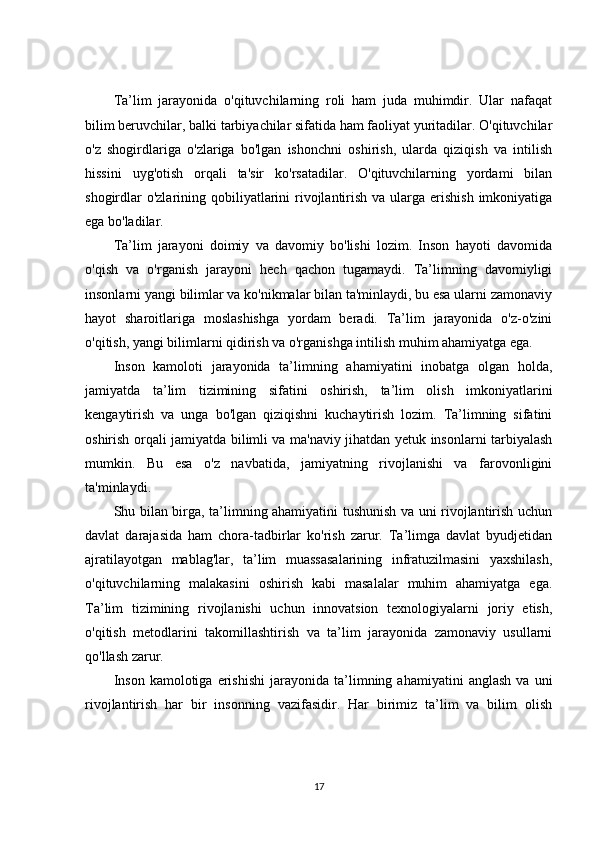 Ta’lim   jarayonida   o'qituvchilarning   roli   ham   juda   muhimdir.   Ular   nafaqat
bilim beruvchilar, balki tarbiyachilar sifatida ham faoliyat yuritadilar. O'qituvchilar
o'z   shogirdlariga   o'zlariga   bo'lgan   ishonchni   oshirish,   ularda   qiziqish   va   intilish
hissini   uyg'otish   orqali   ta'sir   ko'rsatadilar.   O'qituvchilarning   yordami   bilan
shogirdlar  o'zlarining qobiliyatlarini  rivojlantirish va ularga erishish  imkoniyatiga
ega bo'ladilar.
Ta’lim   jarayoni   doimiy   va   davomiy   bo'lishi   lozim.   Inson   hayoti   davomida
o'qish   va   o'rganish   jarayoni   hech   qachon   tugamaydi.   Ta’limning   davomiyligi
insonlarni yangi bilimlar va ko'nikmalar bilan ta'minlaydi, bu esa ularni zamonaviy
hayot   sharoitlariga   moslashishga   yordam   beradi.   Ta’lim   jarayonida   o'z-o'zini
o'qitish, yangi bilimlarni qidirish va o'rganishga intilish muhim ahamiyatga ega.
Inson   kamoloti   jarayonida   ta’limning   ahamiyatini   inobatga   olgan   holda,
jamiyatda   ta’lim   tizimining   sifatini   oshirish,   ta’lim   olish   imkoniyatlarini
kengaytirish   va   unga   bo'lgan   qiziqishni   kuchaytirish   lozim.   Ta’limning   sifatini
oshirish orqali jamiyatda bilimli va ma'naviy jihatdan yetuk insonlarni tarbiyalash
mumkin.   Bu   esa   o'z   navbatida,   jamiyatning   rivojlanishi   va   farovonligini
ta'minlaydi.
Shu bilan birga, ta’limning ahamiyatini tushunish va uni rivojlantirish uchun
davlat   darajasida   ham   chora-tadbirlar   ko'rish   zarur.   Ta’limga   davlat   byudjetidan
ajratilayotgan   mablag'lar,   ta’lim   muassasalarining   infratuzilmasini   yaxshilash,
o'qituvchilarning   malakasini   oshirish   kabi   masalalar   muhim   ahamiyatga   ega.
Ta’lim   tizimining   rivojlanishi   uchun   innovatsion   texnologiyalarni   joriy   etish,
o'qitish   metodlarini   takomillashtirish   va   ta’lim   jarayonida   zamonaviy   usullarni
qo'llash zarur.
Inson   kamolotiga   erishishi   jarayonida  ta’limning  ahamiyatini   anglash   va   uni
rivojlantirish   har   bir   insonning   vazifasidir.   Har   birimiz   ta’lim   va   bilim   olish
17 