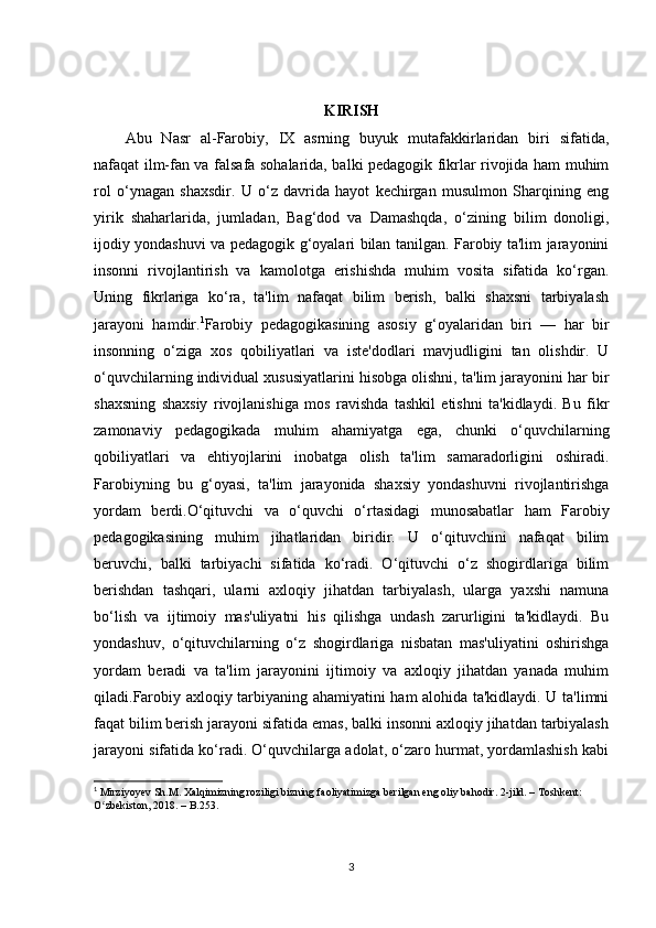 KIRISH
Abu   Nasr   al-Farobiy,   IX   asrning   buyuk   mutafakkirlaridan   biri   sifatida,
nafaqat ilm-fan va falsafa sohalarida, balki pedagogik fikrlar rivojida ham muhim
rol   o‘ynagan   shaxsdir.   U   o‘z   davrida   hayot   kechirgan   musulmon   Sharqining   eng
yirik   shaharlarida,   jumladan,   Bag‘dod   va   Damashqda,   o‘zining   bilim   donoligi,
ijodiy yondashuvi va pedagogik g‘oyalari bilan tanilgan. Farobiy ta'lim jarayonini
insonni   rivojlantirish   va   kamolotga   erishishda   muhim   vosita   sifatida   ko‘rgan.
Uning   fikrlariga   ko‘ra,   ta'lim   nafaqat   bilim   berish,   balki   shaxsni   tarbiyalash
jarayoni   hamdir. 1
Farobiy   pedagogikasining   asosiy   g‘oyalaridan   biri   —   har   bir
insonning   o‘ziga   xos   qobiliyatlari   va   iste'dodlari   mavjudligini   tan   olishdir.   U
o‘quvchilarning individual xususiyatlarini hisobga olishni, ta'lim jarayonini har bir
shaxsning   shaxsiy   rivojlanishiga   mos   ravishda   tashkil   etishni   ta'kidlaydi.   Bu   fikr
zamonaviy   pedagogikada   muhim   ahamiyatga   ega,   chunki   o‘quvchilarning
qobiliyatlari   va   ehtiyojlarini   inobatga   olish   ta'lim   samaradorligini   oshiradi.
Farobiyning   bu   g‘oyasi,   ta'lim   jarayonida   shaxsiy   yondashuvni   rivojlantirishga
yordam   berdi.O‘qituvchi   va   o‘quvchi   o‘rtasidagi   munosabatlar   ham   Farobiy
pedagogikasining   muhim   jihatlaridan   biridir.   U   o‘qituvchini   nafaqat   bilim
beruvchi,   balki   tarbiyachi   sifatida   ko‘radi.   O‘qituvchi   o‘z   shogirdlariga   bilim
berishdan   tashqari,   ularni   axloqiy   jihatdan   tarbiyalash,   ularga   yaxshi   namuna
bo‘lish   va   ijtimoiy   mas'uliyatni   his   qilishga   undash   zarurligini   ta'kidlaydi.   Bu
yondashuv,   o‘qituvchilarning   o‘z   shogirdlariga   nisbatan   mas'uliyatini   oshirishga
yordam   beradi   va   ta'lim   jarayonini   ijtimoiy   va   axloqiy   jihatdan   yanada   muhim
qiladi.Farobiy axloqiy tarbiyaning ahamiyatini ham alohida ta'kidlaydi. U ta'limni
faqat bilim berish jarayoni sifatida emas, balki insonni axloqiy jihatdan tarbiyalash
jarayoni sifatida ko‘radi. O‘quvchilarga adolat, o‘zaro hurmat, yordamlashish kabi
1
  Mirziyoyev Sh.M. Xalqimizning roziligi bizning faoliyatimizga berilgan eng oliy bahodir. 2-jild. – Toshkent: 
O zbekiston, 2018. – B.253.ʻ
3