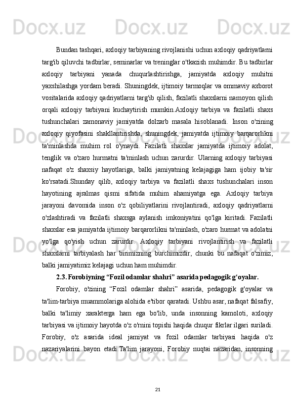 Bundan tashqari, axloqiy tarbiyaning rivojlanishi uchun axloqiy qadriyatlarni
targ'ib qiluvchi tadbirlar, seminarlar va treninglar o'tkazish muhimdir. Bu tadbirlar
axloqiy   tarbiyani   yanada   chuqurlashtirishga,   jamiyatda   axloqiy   muhitni
yaxshilashga yordam beradi. Shuningdek, ijtimoiy tarmoqlar va ommaviy axborot
vositalarida axloqiy qadriyatlarni targ'ib qilish, fazilatli shaxslarni namoyon qilish
orqali   axloqiy   tarbiyani   kuchaytirish   mumkin.Axloqiy   tarbiya   va   fazilatli   shaxs
tushunchalari   zamonaviy   jamiyatda   dolzarb   masala   hisoblanadi.   Inson   o'zining
axloqiy   qiyofasini   shakllantirishda,   shuningdek,   jamiyatda   ijtimoiy   barqarorlikni
ta'minlashda   muhim   rol   o'ynaydi.   Fazilatli   shaxslar   jamiyatda   ijtimoiy   adolat,
tenglik   va   o'zaro   hurmatni   ta'minlash   uchun   zarurdir.   Ularning   axloqiy   tarbiyasi
nafaqat   o'z   shaxsiy   hayotlariga,   balki   jamiyatning   kelajagiga   ham   ijobiy   ta'sir
ko'rsatadi.Shunday   qilib,   axloqiy   tarbiya   va   fazilatli   shaxs   tushunchalari   inson
hayotining   ajralmas   qismi   sifatida   muhim   ahamiyatga   ega.   Axloqiy   tarbiya
jarayoni   davomida   inson   o'z   qobiliyatlarini   rivojlantiradi,   axloqiy   qadriyatlarni
o'zlashtiradi   va   fazilatli   shaxsga   aylanish   imkoniyatini   qo'lga   kiritadi.   Fazilatli
shaxslar esa jamiyatda ijtimoiy barqarorlikni ta'minlash, o'zaro hurmat va adolatni
yo'lga   qo'yish   uchun   zarurdir.   Axloqiy   tarbiyani   rivojlantirish   va   fazilatli
shaxslarni   tarbiyalash   har   birimizning   burchimizdir,   chunki   bu   nafaqat   o'zimiz,
balki jamiyatimiz kelajagi uchun ham muhimdir.
2.3.   Forobiyning “Fozil odamlar shahri” asarida pedagogik g‘oyalar.
Forobiy,   o'zining   “Fozil   odamlar   shahri”   asarida,   pedagogik   g'oyalar   va
ta'lim-tarbiya muammolariga alohida e'tibor qaratadi. Ushbu asar, nafaqat falsafiy,
balki   ta'limiy   xarakterga   ham   ega   bo'lib,   unda   insonning   kamoloti,   axloqiy
tarbiyasi va ijtimoiy hayotda o'z o'rnini topishi haqida chuqur fikrlar ilgari suriladi.
Forobiy,   o'z   asarida   ideal   jamiyat   va   fozil   odamlar   tarbiyasi   haqida   o'z
nazariyalarini   bayon   etadi.Ta'lim   jarayoni,   Forobiy   nuqtai   nazaridan,   insonning
21 