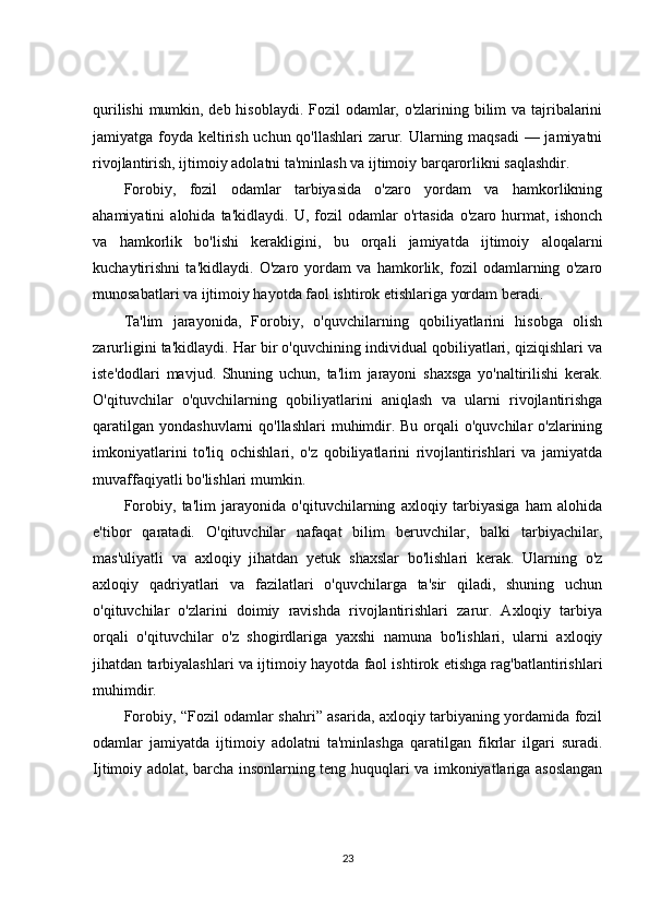 qurilishi  mumkin, deb hisoblaydi. Fozil odamlar, o'zlarining bilim  va tajribalarini
jamiyatga foyda keltirish uchun qo'llashlari  zarur. Ularning maqsadi  — jamiyatni
rivojlantirish, ijtimoiy adolatni ta'minlash va ijtimoiy barqarorlikni saqlashdir.
Forobiy,   fozil   odamlar   tarbiyasida   o'zaro   yordam   va   hamkorlikning
ahamiyatini   alohida   ta'kidlaydi.   U,   fozil   odamlar   o'rtasida   o'zaro   hurmat,   ishonch
va   hamkorlik   bo'lishi   kerakligini,   bu   orqali   jamiyatda   ijtimoiy   aloqalarni
kuchaytirishni   ta'kidlaydi.   O'zaro   yordam   va   hamkorlik,   fozil   odamlarning   o'zaro
munosabatlari va ijtimoiy hayotda faol ishtirok etishlariga yordam beradi.
Ta'lim   jarayonida,   Forobiy,   o'quvchilarning   qobiliyatlarini   hisobga   olish
zarurligini ta'kidlaydi. Har bir o'quvchining individual qobiliyatlari, qiziqishlari va
iste'dodlari   mavjud.   Shuning   uchun,   ta'lim   jarayoni   shaxsga   yo'naltirilishi   kerak.
O'qituvchilar   o'quvchilarning   qobiliyatlarini   aniqlash   va   ularni   rivojlantirishga
qaratilgan  yondashuvlarni  qo'llashlari  muhimdir. Bu  orqali  o'quvchilar  o'zlarining
imkoniyatlarini   to'liq   ochishlari,   o'z   qobiliyatlarini   rivojlantirishlari   va   jamiyatda
muvaffaqiyatli bo'lishlari mumkin.
Forobiy,   ta'lim   jarayonida   o'qituvchilarning   axloqiy   tarbiyasiga   ham   alohida
e'tibor   qaratadi.   O'qituvchilar   nafaqat   bilim   beruvchilar,   balki   tarbiyachilar,
mas'uliyatli   va   axloqiy   jihatdan   yetuk   shaxslar   bo'lishlari   kerak.   Ularning   o'z
axloqiy   qadriyatlari   va   fazilatlari   o'quvchilarga   ta'sir   qiladi,   shuning   uchun
o'qituvchilar   o'zlarini   doimiy   ravishda   rivojlantirishlari   zarur.   Axloqiy   tarbiya
orqali   o'qituvchilar   o'z   shogirdlariga   yaxshi   namuna   bo'lishlari,   ularni   axloqiy
jihatdan tarbiyalashlari va ijtimoiy hayotda faol ishtirok etishga rag'batlantirishlari
muhimdir.
Forobiy, “Fozil odamlar shahri” asarida, axloqiy tarbiyaning yordamida fozil
odamlar   jamiyatda   ijtimoiy   adolatni   ta'minlashga   qaratilgan   fikrlar   ilgari   suradi.
Ijtimoiy adolat, barcha insonlarning teng huquqlari va imkoniyatlariga asoslangan
23 