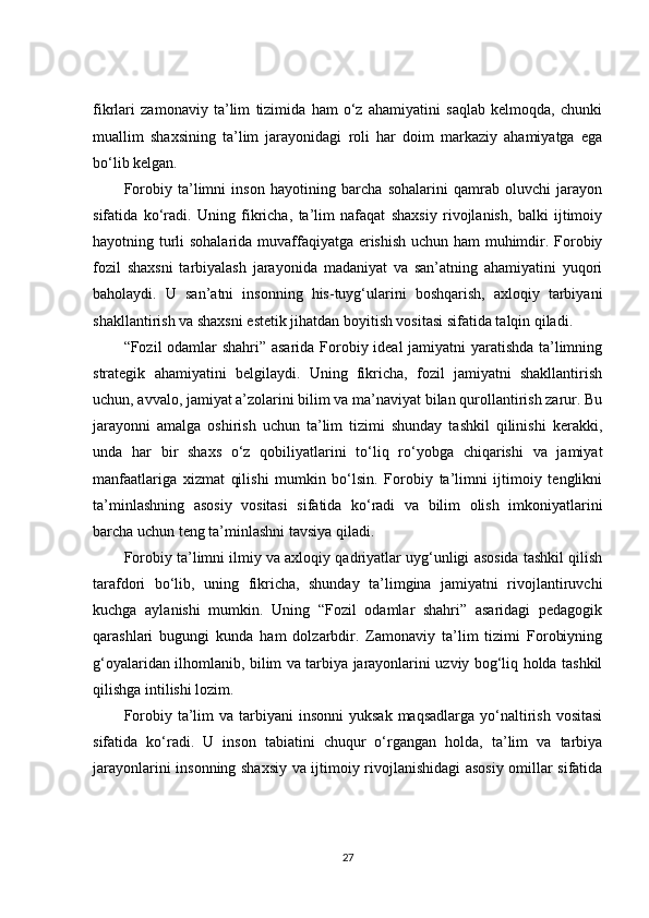fikrlari   zamonaviy   ta’lim   tizimida   ham   o‘z   ahamiyatini   saqlab   kelmoqda,   chunki
muallim   shaxsining   ta’lim   jarayonidagi   roli   har   doim   markaziy   ahamiyatga   ega
bo‘lib kelgan.
Forobiy   ta’limni   inson   hayotining   barcha   sohalarini   qamrab   oluvchi   jarayon
sifatida   ko‘radi.   Uning   fikricha,   ta’lim   nafaqat   shaxsiy   rivojlanish,   balki   ijtimoiy
hayotning turli sohalarida muvaffaqiyatga erishish uchun ham muhimdir. Forobiy
fozil   shaxsni   tarbiyalash   jarayonida   madaniyat   va   san’atning   ahamiyatini   yuqori
baholaydi.   U   san’atni   insonning   his-tuyg‘ularini   boshqarish,   axloqiy   tarbiyani
shakllantirish va shaxsni estetik jihatdan boyitish vositasi sifatida talqin qiladi.
“Fozil odamlar shahri” asarida Forobiy ideal jamiyatni yaratishda ta’limning
strategik   ahamiyatini   belgilaydi.   Uning   fikricha,   fozil   jamiyatni   shakllantirish
uchun, avvalo, jamiyat a’zolarini bilim va ma’naviyat bilan qurollantirish zarur. Bu
jarayonni   amalga   oshirish   uchun   ta’lim   tizimi   shunday   tashkil   qilinishi   kerakki,
unda   har   bir   shaxs   o‘z   qobiliyatlarini   to‘liq   ro‘yobga   chiqarishi   va   jamiyat
manfaatlariga   xizmat   qilishi   mumkin   bo‘lsin.   Forobiy   ta’limni   ijtimoiy   tenglikni
ta’minlashning   asosiy   vositasi   sifatida   ko‘radi   va   bilim   olish   imkoniyatlarini
barcha uchun teng ta’minlashni tavsiya qiladi.
Forobiy ta’limni ilmiy va axloqiy qadriyatlar uyg‘unligi asosida tashkil qilish
tarafdori   bo‘lib,   uning   fikricha,   shunday   ta’limgina   jamiyatni   rivojlantiruvchi
kuchga   aylanishi   mumkin.   Uning   “Fozil   odamlar   shahri”   asaridagi   pedagogik
qarashlari   bugungi   kunda   ham   dolzarbdir.   Zamonaviy   ta’lim   tizimi   Forobiyning
g‘oyalaridan ilhomlanib, bilim va tarbiya jarayonlarini uzviy bog‘liq holda tashkil
qilishga intilishi lozim.
Forobiy  ta’lim   va tarbiyani  insonni  yuksak  maqsadlarga  yo‘naltirish  vositasi
sifatida   ko‘radi.   U   inson   tabiatini   chuqur   o‘rgangan   holda,   ta’lim   va   tarbiya
jarayonlarini insonning shaxsiy va ijtimoiy rivojlanishidagi asosiy omillar sifatida
27 