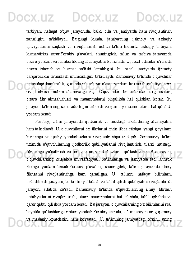tarbiyani   nafaqat   o'quv   jarayonida,   balki   oila   va   jamiyatda   ham   rivojlantirish
zarurligini   ta'kidlaydi.   Bugungi   kunda,   jamiyatning   ijtimoiy   va   axloqiy
qadriyatlarini   saqlash   va   rivojlantirish   uchun   ta'lim   tizimida   axloqiy   tarbiyani
kuchaytirish   zarur.Forobiy   g'oyalari,   shuningdek,   ta'lim   va   tarbiya   jarayonida
o'zaro yordam va hamkorlikning ahamiyatini ko'rsatadi. U, fozil odamlar o'rtasida
o'zaro   ishonch   va   hurmat   bo'lishi   kerakligini,   bu   orqali   jamiyatda   ijtimoiy
barqarorlikni ta'minlash mumkinligini ta'kidlaydi. Zamonaviy ta'limda o'quvchilar
o'rtasidagi   hamkorlik,   guruhda   ishlash   va   o'zaro   yordam   ko'rsatish   qobiliyatlarini
rivojlantirish   muhim   ahamiyatga   ega.   O'quvchilar,   bir-birlaridan   o'rganishlari,
o'zaro   fikr   almashishlari   va   muammolarni   birgalikda   hal   qilishlari   kerak.   Bu
jarayon, ta'limning samaradorligini oshirish va ijtimoiy muammolarni hal qilishda
yordam beradi.
Forobiy,   ta'lim   jarayonida   ijodkorlik   va   mustaqil   fikrlashning   ahamiyatini
ham ta'kidlaydi. U, o'quvchilarni o'z fikrlarini erkin ifoda etishga, yangi g'oyalarni
kiritishga   va   ijodiy   yondashuvlarni   rivojlantirishga   undaydi.   Zamonaviy   ta'lim
tizimida   o'quvchilarning   ijodkorlik   qobiliyatlarini   rivojlantirish,   ularni   mustaqil
fikrlashga   yo'naltirish   va   innovatsion   yondashuvlarni   qo'llash   zarur.   Bu   jarayon,
o'quvchilarning   kelajakda   muvaffaqiyatli   bo'lishlariga   va   jamiyatda   faol   ishtirok
etishga   yordam   beradi.Forobiy   g'oyalari,   shuningdek,   ta'lim   jarayonida   ilmiy
fikrlashni   rivojlantirishga   ham   qaratilgan.   U,   ta'limni   nafaqat   bilimlarni
o'zlashtirish jarayoni, balki ilmiy fikrlash va tahlil qilish qobiliyatini rivojlantirish
jarayoni   sifatida   ko'radi.   Zamonaviy   ta'limda   o'quvchilarning   ilmiy   fikrlash
qobiliyatlarini   rivojlantirish,   ularni   muammolarni   hal   qilishda,   tahlil   qilishda   va
qaror qabul qilishda yordam beradi. Bu jarayon, o'quvchilarning o'z bilimlarini real
hayotda qo'llashlariga imkon yaratadi.Forobiy asarida, ta'lim jarayonining ijtimoiy
va   madaniy   kontekstini   ham   ko'rsatadi.   U,   ta'limning   jamiyatdagi   o'rnini,   uning
30 