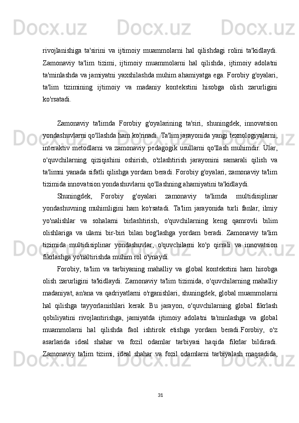 rivojlanishiga   ta'sirini   va   ijtimoiy   muammolarni   hal   qilishdagi   rolini   ta'kidlaydi.
Zamonaviy   ta'lim   tizimi,   ijtimoiy   muammolarni   hal   qilishda,   ijtimoiy   adolatni
ta'minlashda va jamiyatni yaxshilashda muhim ahamiyatga ega. Forobiy g'oyalari,
ta'lim   tizimining   ijtimoiy   va   madaniy   kontekstini   hisobga   olish   zarurligini
ko'rsatadi.
Zamonaviy   ta'limda   Forobiy   g'oyalarining   ta'siri,   shuningdek,   innovatsion
yondashuvlarni qo'llashda ham ko'rinadi. Ta'lim jarayonida yangi texnologiyalarni,
interaktiv   metodlarni   va   zamonaviy   pedagogik   usullarni   qo'llash   muhimdir.   Ular,
o'quvchilarning   qiziqishini   oshirish,   o'zlashtirish   jarayonini   samarali   qilish   va
ta'limni yanada sifatli qilishga yordam beradi. Forobiy g'oyalari, zamonaviy ta'lim
tizimida innovatsion yondashuvlarni qo'llashning ahamiyatini ta'kidlaydi.
Shuningdek,   Forobiy   g'oyalari   zamonaviy   ta'limda   multidisiplinar
yondashuvning   muhimligini   ham   ko'rsatadi.   Ta'lim   jarayonida   turli   fanlar,   ilmiy
yo'nalishlar   va   sohalarni   birlashtirish,   o'quvchilarning   keng   qamrovli   bilim
olishlariga   va   ularni   bir-biri   bilan   bog'lashga   yordam   beradi.   Zamonaviy   ta'lim
tizimida   multidisiplinar   yondashuvlar,   o'quvchilarni   ko'p   qirrali   va   innovatsion
fikrlashga yo'naltirishda muhim rol o'ynaydi.
Forobiy,   ta'lim   va   tarbiyaning   mahalliy   va   global   kontekstini   ham   hisobga
olish   zarurligini   ta'kidlaydi.   Zamonaviy   ta'lim   tizimida,   o'quvchilarning   mahalliy
madaniyat, an'ana va qadriyatlarni o'rganishlari, shuningdek, global muammolarni
hal   qilishga   tayyorlanishlari   kerak.   Bu   jarayon,   o'quvchilarning   global   fikrlash
qobiliyatini   rivojlantirishga,   jamiyatda   ijtimoiy   adolatni   ta'minlashga   va   global
muammolarni   hal   qilishda   faol   ishtirok   etishga   yordam   beradi.Forobiy,   o'z
asarlarida   ideal   shahar   va   fozil   odamlar   tarbiyasi   haqida   fikrlar   bildiradi.
Zamonaviy   ta'lim   tizimi,   ideal   shahar   va   fozil   odamlarni   tarbiyalash   maqsadida,
31 