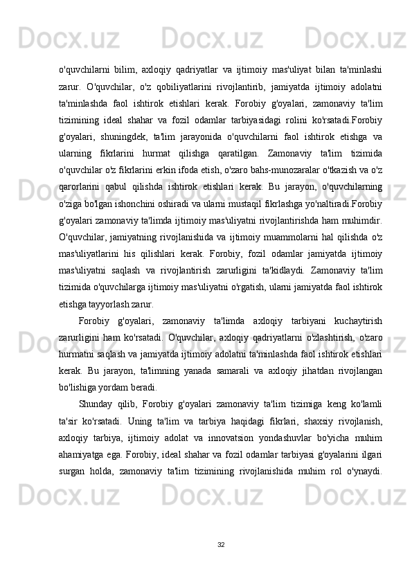 o'quvchilarni   bilim,   axloqiy   qadriyatlar   va   ijtimoiy   mas'uliyat   bilan   ta'minlashi
zarur.   O'quvchilar,   o'z   qobiliyatlarini   rivojlantirib,   jamiyatda   ijtimoiy   adolatni
ta'minlashda   faol   ishtirok   etishlari   kerak.   Forobiy   g'oyalari,   zamonaviy   ta'lim
tizimining   ideal   shahar   va   fozil   odamlar   tarbiyasidagi   rolini   ko'rsatadi.Forobiy
g'oyalari,   shuningdek,   ta'lim   jarayonida   o'quvchilarni   faol   ishtirok   etishga   va
ularning   fikrlarini   hurmat   qilishga   qaratilgan.   Zamonaviy   ta'lim   tizimida
o'quvchilar o'z fikrlarini erkin ifoda etish, o'zaro bahs-munozaralar o'tkazish va o'z
qarorlarini   qabul   qilishda   ishtirok   etishlari   kerak.   Bu   jarayon,   o'quvchilarning
o'ziga bo'lgan ishonchini oshiradi va ularni mustaqil fikrlashga yo'naltiradi.Forobiy
g'oyalari zamonaviy ta'limda ijtimoiy mas'uliyatni rivojlantirishda ham muhimdir.
O'quvchilar,   jamiyatning   rivojlanishida   va   ijtimoiy   muammolarni   hal   qilishda   o'z
mas'uliyatlarini   his   qilishlari   kerak.   Forobiy,   fozil   odamlar   jamiyatda   ijtimoiy
mas'uliyatni   saqlash   va   rivojlantirish   zarurligini   ta'kidlaydi.   Zamonaviy   ta'lim
tizimida o'quvchilarga ijtimoiy mas'uliyatni o'rgatish, ularni jamiyatda faol ishtirok
etishga tayyorlash zarur.
Forobiy   g'oyalari,   zamonaviy   ta'limda   axloqiy   tarbiyani   kuchaytirish
zarurligini   ham   ko'rsatadi.   O'quvchilar,   axloqiy   qadriyatlarni   o'zlashtirish,   o'zaro
hurmatni saqlash va jamiyatda ijtimoiy adolatni ta'minlashda faol ishtirok etishlari
kerak.   Bu   jarayon,   ta'limning   yanada   samarali   va   axloqiy   jihatdan   rivojlangan
bo'lishiga yordam beradi.
Shunday   qilib,   Forobiy   g'oyalari   zamonaviy   ta'lim   tizimiga   keng   ko'lamli
ta'sir   ko'rsatadi.   Uning   ta'lim   va   tarbiya   haqidagi   fikrlari,   shaxsiy   rivojlanish,
axloqiy   tarbiya,   ijtimoiy   adolat   va   innovatsion   yondashuvlar   bo'yicha   muhim
ahamiyatga ega. Forobiy, ideal shahar va fozil odamlar tarbiyasi g'oyalarini ilgari
surgan   holda,   zamonaviy   ta'lim   tizimining   rivojlanishida   muhim   rol   o'ynaydi.
32 