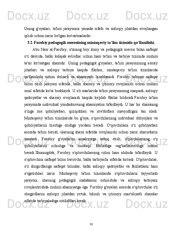 Uning   g'oyalari,   ta'lim   jarayonini   yanada   sifatli   va   axloqiy   jihatdan   rivojlangan
qilish uchun zarur bo'lgan ko'rsatmalardir.
3.2.   Forobiy pedagogik merosining mintaqaviy ta’lim tizimida qo‘llanilishi.
Abu   Nasr   al-Farobiy,   o'zining   boy   ilmiy   va   pedagogik   merosi   bilan   nafaqat
o'z   davrida,   balki   kelajak   avlodlar   uchun   ham   ta'lim   va   tarbiya   tizimida   muhim
ta'sir   ko'rsatgan   shaxsdir.   Uning   pedagogik   g'oyalari,   ta'lim   jarayonining   asosiy
jihatlari   va   axloqiy   tarbiya   haqida   fikrlari,   mintaqaviy   ta'lim   tizimlarida
qo'llanilishi   uchun   dolzarb   va   ahamiyatli   hisoblanadi.   Forobiy   ta'limni   nafaqat
bilim   olish   jarayoni   sifatida,   balki   shaxsiy   va   ijtimoiy   rivojlanish   uchun   muhim
omil sifatida ko'ra boshlaydi. U o'z asarlarida ta'lim jarayonining maqsadi, axloqiy
qadriyatlar   va   shaxsiy   rivojlanish   haqida   ko'plab   fikrlar   bildiradi.Forobiy   ta'lim
jarayonida individual  yondashuvning ahamiyatini  ta'kidlaydi. U har  bir shaxsning
o'ziga   xos   qobiliyatlari,   qiziqishlari   va   iste'dodlari   mavjudligini   tan   oladi.
Mintaqaviy   ta'lim   tizimlarida   bu   g'oya,   o'quvchilarning   individual   ehtiyojlari   va
qobiliyatlarini   hisobga   olishga   yordam   beradi.   O'quvchilarni   o'z   qobiliyatlari
asosida   ta'lim   berish,   ularning   shaxs   sifatida   rivojlanishi   uchun   zarur   sharoitlarni
yaratadi.   Forobiy   g'oyalarini   amaliyotga   tatbiq   etish,   o'quvchilarning   o'z
qobiliyatlarini   ochishga   va   mustaqil   fikrlashga   rag'batlantirishga   imkon
beradi.Shuningdek,   Forobiy   o'qituvchilarning   rolini   ham   alohida   ta'kidlaydi.   U
o'qituvchini nafaqat bilim beruvchi, balki tarbiyachi sifatida ko'radi. O'qituvchilar,
o'z   shogirdlariga   nafaqat   bilimlar,   balki   axloqiy   qadriyatlar   va   fazilatlarni   ham
o'rgatishlari   zarur.   Mintaqaviy   ta'lim   tizimlarida   o'qituvchilarni   tayyorlash
jarayoni,   ularning   pedagogik   malakasini   oshirishda   va   axloqiy   tarbiyani
rivojlantirishda muhim ahamiyatga ega. Forobiy g'oyalari asosida o'qituvchilar o'z
shogirdlarini   axloqiy   jihatdan   yetuk,   bilimli   va   ijtimoiy   mas'uliyatli   shaxslar
sifatida tarbiyalashga intilishlari kerak.
33 