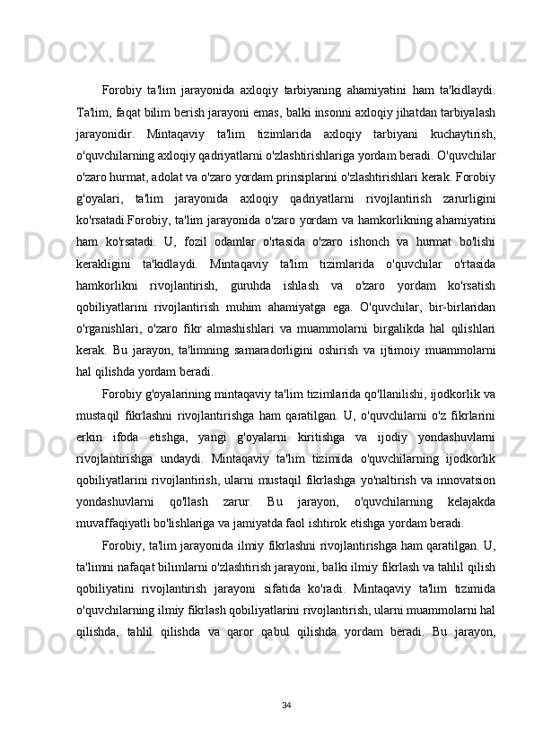 Forobiy   ta'lim   jarayonida   axloqiy   tarbiyaning   ahamiyatini   ham   ta'kidlaydi.
Ta'lim, faqat bilim berish jarayoni emas, balki insonni axloqiy jihatdan tarbiyalash
jarayonidir.   Mintaqaviy   ta'lim   tizimlarida   axloqiy   tarbiyani   kuchaytirish,
o'quvchilarning axloqiy qadriyatlarni o'zlashtirishlariga yordam beradi. O'quvchilar
o'zaro hurmat, adolat va o'zaro yordam prinsiplarini o'zlashtirishlari kerak. Forobiy
g'oyalari,   ta'lim   jarayonida   axloqiy   qadriyatlarni   rivojlantirish   zarurligini
ko'rsatadi.Forobiy, ta'lim  jarayonida o'zaro yordam  va hamkorlikning ahamiyatini
ham   ko'rsatadi.   U,   fozil   odamlar   o'rtasida   o'zaro   ishonch   va   hurmat   bo'lishi
kerakligini   ta'kidlaydi.   Mintaqaviy   ta'lim   tizimlarida   o'quvchilar   o'rtasida
hamkorlikni   rivojlantirish,   guruhda   ishlash   va   o'zaro   yordam   ko'rsatish
qobiliyatlarini   rivojlantirish   muhim   ahamiyatga   ega.   O'quvchilar,   bir-birlaridan
o'rganishlari,   o'zaro   fikr   almashishlari   va   muammolarni   birgalikda   hal   qilishlari
kerak.   Bu   jarayon,   ta'limning   samaradorligini   oshirish   va   ijtimoiy   muammolarni
hal qilishda yordam beradi.
Forobiy g'oyalarining mintaqaviy ta'lim tizimlarida qo'llanilishi, ijodkorlik va
mustaqil   fikrlashni   rivojlantirishga   ham   qaratilgan.   U,   o'quvchilarni   o'z   fikrlarini
erkin   ifoda   etishga,   yangi   g'oyalarni   kiritishga   va   ijodiy   yondashuvlarni
rivojlantirishga   undaydi.   Mintaqaviy   ta'lim   tizimida   o'quvchilarning   ijodkorlik
qobiliyatlarini   rivojlantirish,  ularni   mustaqil  fikrlashga   yo'naltirish  va  innovatsion
yondashuvlarni   qo'llash   zarur.   Bu   jarayon,   o'quvchilarning   kelajakda
muvaffaqiyatli bo'lishlariga va jamiyatda faol ishtirok etishga yordam beradi.
Forobiy, ta'lim jarayonida ilmiy fikrlashni rivojlantirishga ham qaratilgan. U,
ta'limni nafaqat bilimlarni o'zlashtirish jarayoni, balki ilmiy fikrlash va tahlil qilish
qobiliyatini   rivojlantirish   jarayoni   sifatida   ko'radi.   Mintaqaviy   ta'lim   tizimida
o'quvchilarning ilmiy fikrlash qobiliyatlarini rivojlantirish, ularni muammolarni hal
qilishda,   tahlil   qilishda   va   qaror   qabul   qilishda   yordam   beradi.   Bu   jarayon,
34 