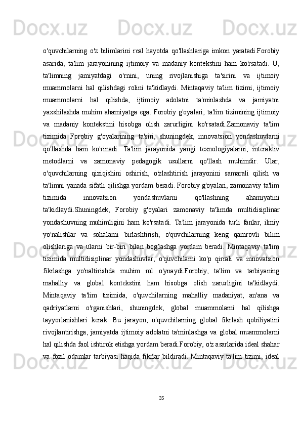 o'quvchilarning   o'z   bilimlarini   real   hayotda   qo'llashlariga   imkon   yaratadi.Forobiy
asarida,   ta'lim   jarayonining   ijtimoiy   va   madaniy   kontekstini   ham   ko'rsatadi.   U,
ta'limning   jamiyatdagi   o'rnini,   uning   rivojlanishiga   ta'sirini   va   ijtimoiy
muammolarni   hal   qilishdagi   rolini   ta'kidlaydi.   Mintaqaviy   ta'lim   tizimi,   ijtimoiy
muammolarni   hal   qilishda,   ijtimoiy   adolatni   ta'minlashda   va   jamiyatni
yaxshilashda  muhim  ahamiyatga ega. Forobiy g'oyalari, ta'lim  tizimining ijtimoiy
va   madaniy   kontekstini   hisobga   olish   zarurligini   ko'rsatadi.Zamonaviy   ta'lim
tizimida   Forobiy   g'oyalarining   ta'siri,   shuningdek,   innovatsion   yondashuvlarni
qo'llashda   ham   ko'rinadi.   Ta'lim   jarayonida   yangi   texnologiyalarni,   interaktiv
metodlarni   va   zamonaviy   pedagogik   usullarni   qo'llash   muhimdir.   Ular,
o'quvchilarning   qiziqishini   oshirish,   o'zlashtirish   jarayonini   samarali   qilish   va
ta'limni yanada sifatli qilishga yordam beradi. Forobiy g'oyalari, zamonaviy ta'lim
tizimida   innovatsion   yondashuvlarni   qo'llashning   ahamiyatini
ta'kidlaydi.Shuningdek,   Forobiy   g'oyalari   zamonaviy   ta'limda   multidisiplinar
yondashuvning   muhimligini   ham   ko'rsatadi.   Ta'lim   jarayonida   turli   fanlar,   ilmiy
yo'nalishlar   va   sohalarni   birlashtirish,   o'quvchilarning   keng   qamrovli   bilim
olishlariga   va   ularni   bir-biri   bilan   bog'lashga   yordam   beradi.   Mintaqaviy   ta'lim
tizimida   multidisiplinar   yondashuvlar,   o'quvchilarni   ko'p   qirrali   va   innovatsion
fikrlashga   yo'naltirishda   muhim   rol   o'ynaydi.Forobiy,   ta'lim   va   tarbiyaning
mahalliy   va   global   kontekstini   ham   hisobga   olish   zarurligini   ta'kidlaydi.
Mintaqaviy   ta'lim   tizimida,   o'quvchilarning   mahalliy   madaniyat,   an'ana   va
qadriyatlarni   o'rganishlari,   shuningdek,   global   muammolarni   hal   qilishga
tayyorlanishlari   kerak.   Bu   jarayon,   o'quvchilarning   global   fikrlash   qobiliyatini
rivojlantirishga,   jamiyatda   ijtimoiy   adolatni   ta'minlashga   va   global   muammolarni
hal qilishda faol ishtirok etishga yordam beradi.Forobiy, o'z asarlarida ideal shahar
va   fozil   odamlar   tarbiyasi   haqida   fikrlar   bildiradi.   Mintaqaviy   ta'lim   tizimi,   ideal
35