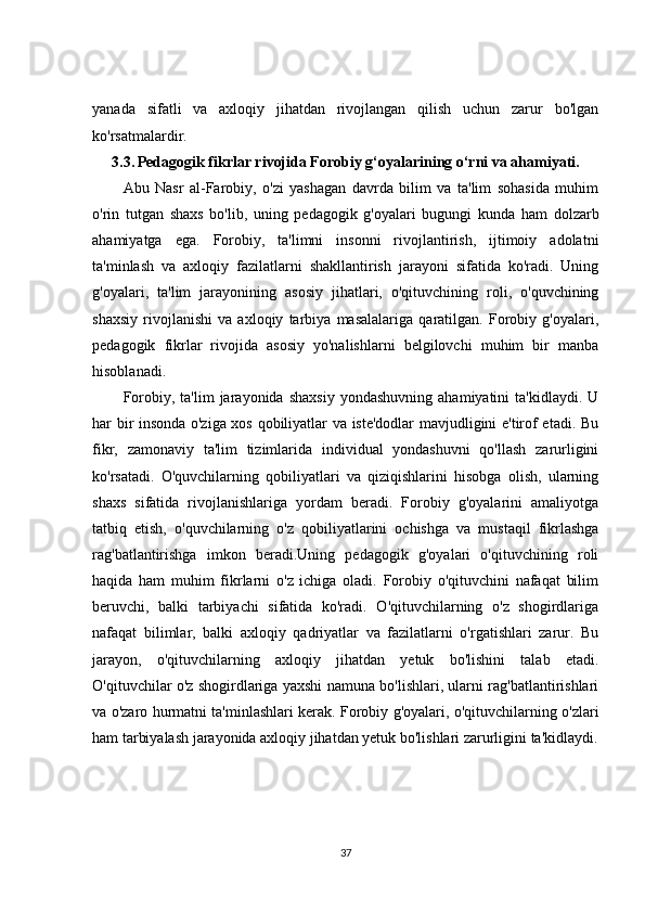 yanada   sifatli   va   axloqiy   jihatdan   rivojlangan   qilish   uchun   zarur   bo'lgan
ko'rsatmalardir.
3.3.   Pedagogik fikrlar rivojida Forobiy g‘oyalarining o‘rni va ahamiyati.
Abu   Nasr   al-Farobiy,   o'zi   yashagan   davrda   bilim   va   ta'lim   sohasida   muhim
o'rin   tutgan   shaxs   bo'lib,   uning   pedagogik   g'oyalari   bugungi   kunda   ham   dolzarb
ahamiyatga   ega.   Forobiy,   ta'limni   insonni   rivojlantirish,   ijtimoiy   adolatni
ta'minlash   va   axloqiy   fazilatlarni   shakllantirish   jarayoni   sifatida   ko'radi.   Uning
g'oyalari,   ta'lim   jarayonining   asosiy   jihatlari,   o'qituvchining   roli,   o'quvchining
shaxsiy   rivojlanishi   va   axloqiy   tarbiya   masalalariga   qaratilgan.   Forobiy   g'oyalari,
pedagogik   fikrlar   rivojida   asosiy   yo'nalishlarni   belgilovchi   muhim   bir   manba
hisoblanadi.
Forobiy,   ta'lim   jarayonida   shaxsiy   yondashuvning   ahamiyatini   ta'kidlaydi.   U
har bir insonda o'ziga xos qobiliyatlar va iste'dodlar mavjudligini e'tirof etadi. Bu
fikr,   zamonaviy   ta'lim   tizimlarida   individual   yondashuvni   qo'llash   zarurligini
ko'rsatadi.   O'quvchilarning   qobiliyatlari   va   qiziqishlarini   hisobga   olish,   ularning
shaxs   sifatida   rivojlanishlariga   yordam   beradi.   Forobiy   g'oyalarini   amaliyotga
tatbiq   etish,   o'quvchilarning   o'z   qobiliyatlarini   ochishga   va   mustaqil   fikrlashga
rag'batlantirishga   imkon   beradi.Uning   pedagogik   g'oyalari   o'qituvchining   roli
haqida   ham   muhim   fikrlarni   o'z   ichiga   oladi.   Forobiy   o'qituvchini   nafaqat   bilim
beruvchi,   balki   tarbiyachi   sifatida   ko'radi.   O'qituvchilarning   o'z   shogirdlariga
nafaqat   bilimlar,   balki   axloqiy   qadriyatlar   va   fazilatlarni   o'rgatishlari   zarur.   Bu
jarayon,   o'qituvchilarning   axloqiy   jihatdan   yetuk   bo'lishini   talab   etadi.
O'qituvchilar o'z shogirdlariga yaxshi namuna bo'lishlari, ularni rag'batlantirishlari
va o'zaro hurmatni ta'minlashlari kerak. Forobiy g'oyalari, o'qituvchilarning o'zlari
ham tarbiyalash jarayonida axloqiy jihatdan yetuk bo'lishlari zarurligini ta'kidlaydi.
37 