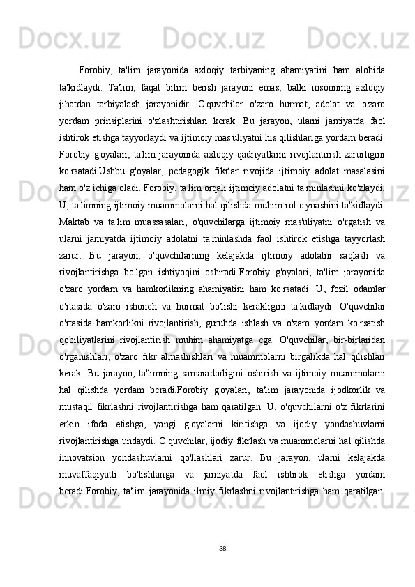 Forobiy,   ta'lim   jarayonida   axloqiy   tarbiyaning   ahamiyatini   ham   alohida
ta'kidlaydi.   Ta'lim,   faqat   bilim   berish   jarayoni   emas,   balki   insonning   axloqiy
jihatdan   tarbiyalash   jarayonidir.   O'quvchilar   o'zaro   hurmat,   adolat   va   o'zaro
yordam   prinsiplarini   o'zlashtirishlari   kerak.   Bu   jarayon,   ularni   jamiyatda   faol
ishtirok etishga tayyorlaydi va ijtimoiy mas'uliyatni his qilishlariga yordam beradi.
Forobiy   g'oyalari,   ta'lim   jarayonida   axloqiy   qadriyatlarni   rivojlantirish   zarurligini
ko'rsatadi.Ushbu   g'oyalar,   pedagogik   fikrlar   rivojida   ijtimoiy   adolat   masalasini
ham o'z ichiga oladi. Forobiy, ta'lim orqali ijtimoiy adolatni ta'minlashni ko'zlaydi.
U, ta'limning ijtimoiy muammolarni hal qilishda muhim rol o'ynashini ta'kidlaydi.
Maktab   va   ta'lim   muassasalari,   o'quvchilarga   ijtimoiy   mas'uliyatni   o'rgatish   va
ularni   jamiyatda   ijtimoiy   adolatni   ta'minlashda   faol   ishtirok   etishga   tayyorlash
zarur.   Bu   jarayon,   o'quvchilarning   kelajakda   ijtimoiy   adolatni   saqlash   va
rivojlantirishga   bo'lgan   ishtiyoqini   oshiradi.Forobiy   g'oyalari,   ta'lim   jarayonida
o'zaro   yordam   va   hamkorlikning   ahamiyatini   ham   ko'rsatadi.   U,   fozil   odamlar
o'rtasida   o'zaro   ishonch   va   hurmat   bo'lishi   kerakligini   ta'kidlaydi.   O'quvchilar
o'rtasida   hamkorlikni   rivojlantirish,   guruhda   ishlash   va   o'zaro   yordam   ko'rsatish
qobiliyatlarini   rivojlantirish   muhim   ahamiyatga   ega.   O'quvchilar,   bir-birlaridan
o'rganishlari,   o'zaro   fikr   almashishlari   va   muammolarni   birgalikda   hal   qilishlari
kerak.   Bu   jarayon,   ta'limning   samaradorligini   oshirish   va   ijtimoiy   muammolarni
hal   qilishda   yordam   beradi.Forobiy   g'oyalari,   ta'lim   jarayonida   ijodkorlik   va
mustaqil   fikrlashni   rivojlantirishga   ham   qaratilgan.   U,   o'quvchilarni   o'z   fikrlarini
erkin   ifoda   etishga,   yangi   g'oyalarni   kiritishga   va   ijodiy   yondashuvlarni
rivojlantirishga undaydi. O'quvchilar, ijodiy fikrlash va muammolarni hal qilishda
innovatsion   yondashuvlarni   qo'llashlari   zarur.   Bu   jarayon,   ularni   kelajakda
muvaffaqiyatli   bo'lishlariga   va   jamiyatda   faol   ishtirok   etishga   yordam
beradi.Forobiy,   ta'lim   jarayonida   ilmiy   fikrlashni   rivojlantirishga   ham   qaratilgan.
38 
