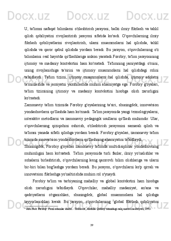 U,   ta'limni   nafaqat   bilimlarni   o'zlashtirish   jarayoni,   balki   ilmiy   fikrlash   va   tahlil
qilish   qobiliyatini   rivojlantirish   jarayoni   sifatida   ko'radi.   O'quvchilarning   ilmiy
fikrlash   qobiliyatlarini   rivojlantirish,   ularni   muammolarni   hal   qilishda,   tahlil
qilishda   va   qaror   qabul   qilishda   yordam   beradi.   Bu   jarayon,   o'quvchilarning   o'z
bilimlarini real  hayotda qo'llashlariga imkon yaratadi.Forobiy, ta'lim jarayonining
ijtimoiy   va   madaniy   kontekstini   ham   ko'rsatadi.   Ta'limning   jamiyatdagi   o'rnini,
uning   rivojlanishiga   ta'sirini   va   ijtimoiy   muammolarni   hal   qilishdagi   rolini
ta'kidlaydi.   Ta'lim   tizimi,   ijtimoiy   muammolarni   hal   qilishda,   ijtimoiy   adolatni
ta'minlashda va jamiyatni yaxshilashda muhim ahamiyatga ega. Forobiy g'oyalari,
ta'lim   tizimining   ijtimoiy   va   madaniy   kontekstini   hisobga   olish   zarurligini
ko'rsatadi.
Zamonaviy   ta'lim   tizimida   Forobiy   g'oyalarining   ta'siri,   shuningdek,   innovatsion
yondashuvlarni qo'llashda ham ko'rinadi. Ta'lim jarayonida yangi texnologiyalarni,
interaktiv   metodlarni   va   zamonaviy   pedagogik   usullarni   qo'llash   muhimdir.   Ular,
o'quvchilarning   qiziqishini   oshirish,   o'zlashtirish   jarayonini   samarali   qilish   va
ta'limni yanada sifatli qilishga yordam beradi. Forobiy g'oyalari, zamonaviy ta'lim
tizimida innovatsion yondashuvlarni qo'llashning ahamiyatini ta'kidlaydi,
Shuningdek,   Forobiy   g'oyalari   zamonaviy   ta'limda   multidisiplinar   yondashuvning
muhimligini   ham   ko'rsatadi.   Ta'lim   jarayonida   turli   fanlar,   ilmiy   yo'nalishlar   va
sohalarni   birlashtirish,   o'quvchilarning   keng   qamrovli   bilim   olishlariga   va   ularni
bir-biri   bilan   bog'lashga   yordam   beradi.   Bu   jarayon,   o'quvchilarni   ko'p   qirrali   va
innovatsion fikrlashga yo'naltirishda muhim rol o'ynaydi.
Forobiy   ta'lim   va   tarbiyaning   mahalliy   va   global   kontekstini   ham   hisobga
olish   zarurligini   ta'kidlaydi.   O'quvchilar,   mahalliy   madaniyat,   an'ana   va
qadriyatlarni   o'rganishlari,   shuningdek,   global   muammolarni   hal   qilishga
tayyorlanishlari   kerak.   Bu   jarayon,   o'quvchilarning   5
global   fikrlash   qobiliyatini
5
 Abu Nasr Forobiy. Fozil odamlar shahri. -Toshkent, Abdulla Qodiriy nomidagi xalq merosi nashriyoti, 1993.
39 