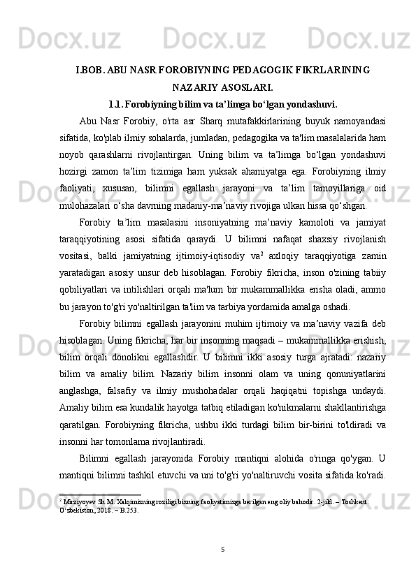 I.BOB.   ABU NASR FOROBIYNING PEDAGOGIK FIKRLARINING
NAZARIY ASOSLARI.
1.1.   Forobiyning bilim va ta’limga bo‘lgan yondashuvi.
Abu   Nasr   Forobiy,   o'rta   asr   Sharq   mutafakkirlarining   buyuk   namoyandasi
sifatida, ko'plab ilmiy sohalarda, jumladan, pedagogika va ta'lim masalalarida ham
noyob   qarashlarni   rivojlantirgan.   Uning   bilim   va   ta’limga   bo‘lgan   yondashuvi
hozirgi   zamon   ta’lim   tizimiga   ham   yuksak   ahamiyatga   ega.   Forobiyning   ilmiy
faoliyati,   xususan,   bilimni   egallash   jarayoni   va   ta’lim   tamoyillariga   oid
mulohazalari o‘sha davrning madaniy-ma’naviy rivojiga ulkan hissa qo‘shgan.
Forobiy   ta’lim   masalasini   insoniyatning   ma’naviy   kamoloti   va   jamiyat
taraqqiyotining   asosi   sifatida   qaraydi.   U   bilimni   nafaqat   shaxsiy   rivojlanish
vositasi,   balki   jamiyatning   ijtimoiy-iqtisodiy   va 2
  axloqiy   taraqqiyotiga   zamin
yaratadigan   asosiy   unsur   deb   hisoblagan.   Forobiy   fikricha,   inson   o'zining   tabiiy
qobiliyatlari   va   intilishlari   orqali   ma'lum   bir   mukammallikka   erisha   oladi,   ammo
bu jarayon to'g'ri yo'naltirilgan ta'lim va tarbiya yordamida amalga oshadi.
Forobiy   bilimni   egallash   jarayonini   muhim   ijtimoiy   va   ma’naviy   vazifa   deb
hisoblagan. Uning fikricha, har bir insonning maqsadi – mukammallikka erishish,
bilim   orqali   donolikni   egallashdir.   U   bilimni   ikki   asosiy   turga   ajratadi:   nazariy
bilim   va   amaliy   bilim.   Nazariy   bilim   insonni   olam   va   uning   qonuniyatlarini
anglashga,   falsafiy   va   ilmiy   mushohadalar   orqali   haqiqatni   topishga   undaydi.
Amaliy bilim esa kundalik hayotga tatbiq etiladigan ko'nikmalarni shakllantirishga
qaratilgan.   Forobiyning   fikricha,   ushbu   ikki   turdagi   bilim   bir-birini   to'ldiradi   va
insonni har tomonlama rivojlantiradi.
Bilimni   egallash   jarayonida   Forobiy   mantiqni   alohida   o'ringa   qo'ygan.   U
mantiqni bilimni tashkil etuvchi va uni to'g'ri yo'naltiruvchi vosita sifatida ko'radi.
2
 Mirziyoyev Sh.M. Xalqimizning roziligi bizning faoliyatimizga berilgan eng oliy bahodir. 2-jild. – Toshkent: 
O zbekiston, 2018. – B.253.ʻ
5 
