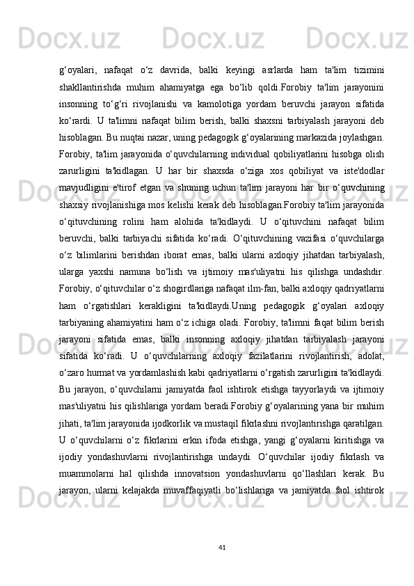 g‘oyalari,   nafaqat   o‘z   davrida,   balki   keyingi   asrlarda   ham   ta'lim   tizimini
shakllantirishda   muhim   ahamiyatga   ega   bo‘lib   qoldi.Forobiy   ta'lim   jarayonini
insonning   to‘g‘ri   rivojlanishi   va   kamolotiga   yordam   beruvchi   jarayon   sifatida
ko‘rardi.   U   ta'limni   nafaqat   bilim   berish,   balki   shaxsni   tarbiyalash   jarayoni   deb
hisoblagan. Bu nuqtai nazar, uning pedagogik g‘oyalarining markazida joylashgan.
Forobiy, ta'lim jarayonida o‘quvchilarning individual qobiliyatlarini hisobga olish
zarurligini   ta'kidlagan.   U   har   bir   shaxsda   o‘ziga   xos   qobiliyat   va   iste'dodlar
mavjudligini   e'tirof   etgan   va   shuning   uchun   ta'lim   jarayoni   har   bir   o‘quvchining
shaxsiy rivojlanishiga mos kelishi  kerak deb hisoblagan.Forobiy ta'lim jarayonida
o‘qituvchining   rolini   ham   alohida   ta'kidlaydi.   U   o‘qituvchini   nafaqat   bilim
beruvchi,   balki   tarbiyachi   sifatida   ko‘radi.   O‘qituvchining   vazifasi   o‘quvchilarga
o‘z   bilimlarini   berishdan   iborat   emas,   balki   ularni   axloqiy   jihatdan   tarbiyalash,
ularga   yaxshi   namuna   bo‘lish   va   ijtimoiy   mas'uliyatni   his   qilishga   undashdir.
Forobiy, o‘qituvchilar o‘z shogirdlariga nafaqat ilm-fan, balki axloqiy qadriyatlarni
ham   o‘rgatishlari   kerakligini   ta'kidlaydi.Uning   pedagogik   g‘oyalari   axloqiy
tarbiyaning ahamiyatini  ham o‘z ichiga oladi. Forobiy, ta'limni faqat bilim  berish
jarayoni   sifatida   emas,   balki   insonning   axloqiy   jihatdan   tarbiyalash   jarayoni
sifatida   ko‘radi.   U   o‘quvchilarning   axloqiy   fazilatlarini   rivojlantirish,   adolat,
o‘zaro hurmat va yordamlashish kabi qadriyatlarni o‘rgatish zarurligini ta'kidlaydi.
Bu   jarayon,   o‘quvchilarni   jamiyatda   faol   ishtirok   etishga   tayyorlaydi   va   ijtimoiy
mas'uliyatni his qilishlariga yordam  beradi.Forobiy g‘oyalarining yana bir muhim
jihati, ta'lim jarayonida ijodkorlik va mustaqil fikrlashni rivojlantirishga qaratilgan.
U   o‘quvchilarni   o‘z   fikrlarini   erkin   ifoda   etishga,   yangi   g‘oyalarni   kiritishga   va
ijodiy   yondashuvlarni   rivojlantirishga   undaydi.   O‘quvchilar   ijodiy   fikrlash   va
muammolarni   hal   qilishda   innovatsion   yondashuvlarni   qo‘llashlari   kerak.   Bu
jarayon,   ularni   kelajakda   muvaffaqiyatli   bo‘lishlariga   va   jamiyatda   faol   ishtirok
41 